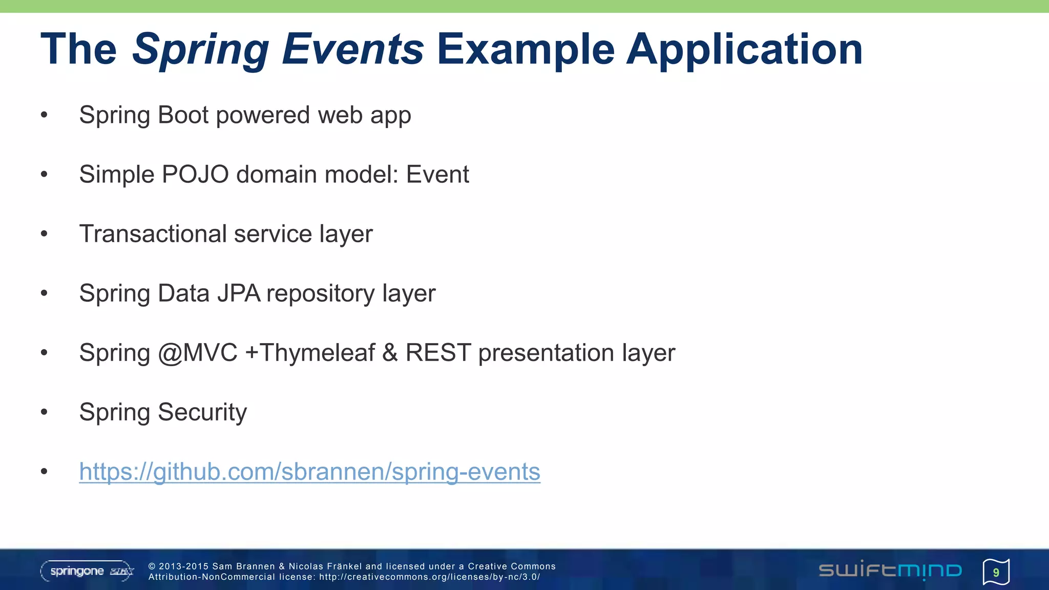© 2013-2015 Sam Brannen & Nicolas Fränkel and licensed under a Creative Commons
Attribution-NonCommercial license: http://creativecommons.org/licenses/by -nc/3.0/
The Spring Events Example Application
• Spring Boot powered web app
• Simple POJO domain model: Event
• Transactional service layer
• Spring Data JPA repository layer
• Spring @MVC +Thymeleaf & REST presentation layer
• Spring Security
• https://github.com/sbrannen/spring-events
9
 