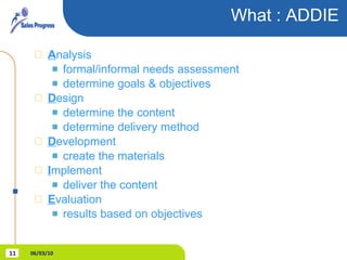 What : ADDIE  A nalysis formal/informal needs assessment determine goals & objectives D esign determine the content determine delivery method D evelopment create the materials I mplement deliver the content E valuation results based on objectives 06/03/10 