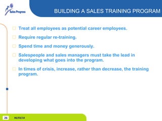 Treat all employees as potential career employees. Require regular re-training. Spend time and money generously. Salespeople and sales managers must take the lead in developing what goes into the program. In times of crisis, increase, rather than decrease, the training program. BUILDING A SALES TRAINING PROGRAM 06/03/10 