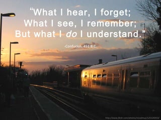 “ What I hear, I forget; What I see, I remember; But what I  do  I understand.” -Confucius, 451 B.C. http://www.flickr.com/photos/nicodmus/125326933/ 