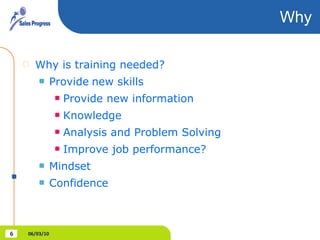 Why Why is training needed? Provide   new skills Provide new information Knowledge Analysis and Problem Solving Improve job performance? Mindset Confidence 06/03/10 