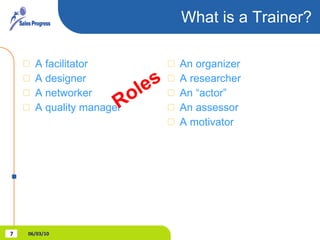 What is a Trainer? A facilitator A designer A networker A quality manager An organizer A researcher An “actor” An assessor A motivator Roles 06/03/10 