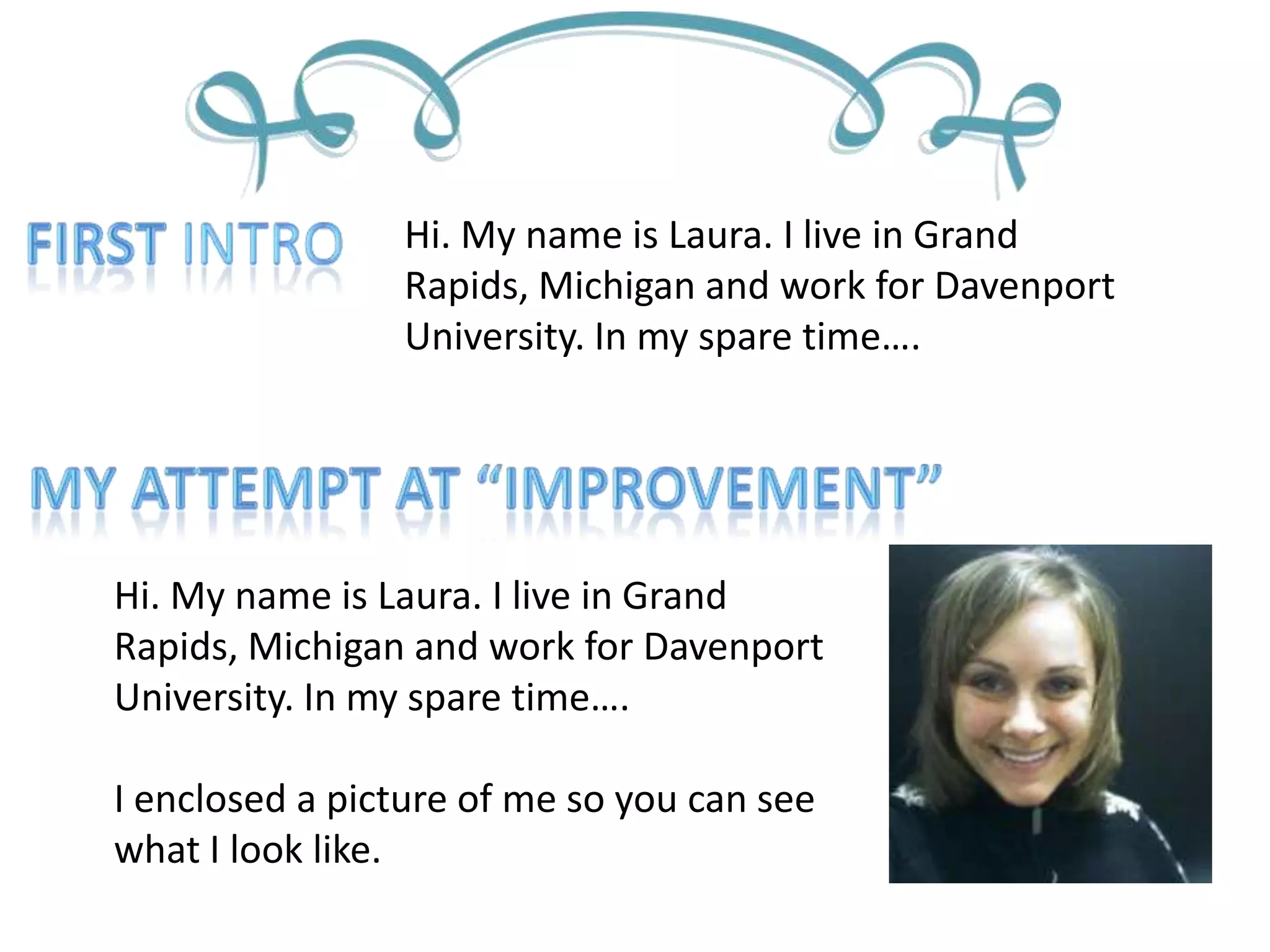 First IntroHi. My name is Laura. I live in Grand Rapids, Michigan and work for Davenport University. In my spare time….My attempt at “improvement”Hi. My name is Laura. I live in Grand Rapids, Michigan and work for Davenport University. In my spare time….I enclosed a picture of me so you can see what I look like.