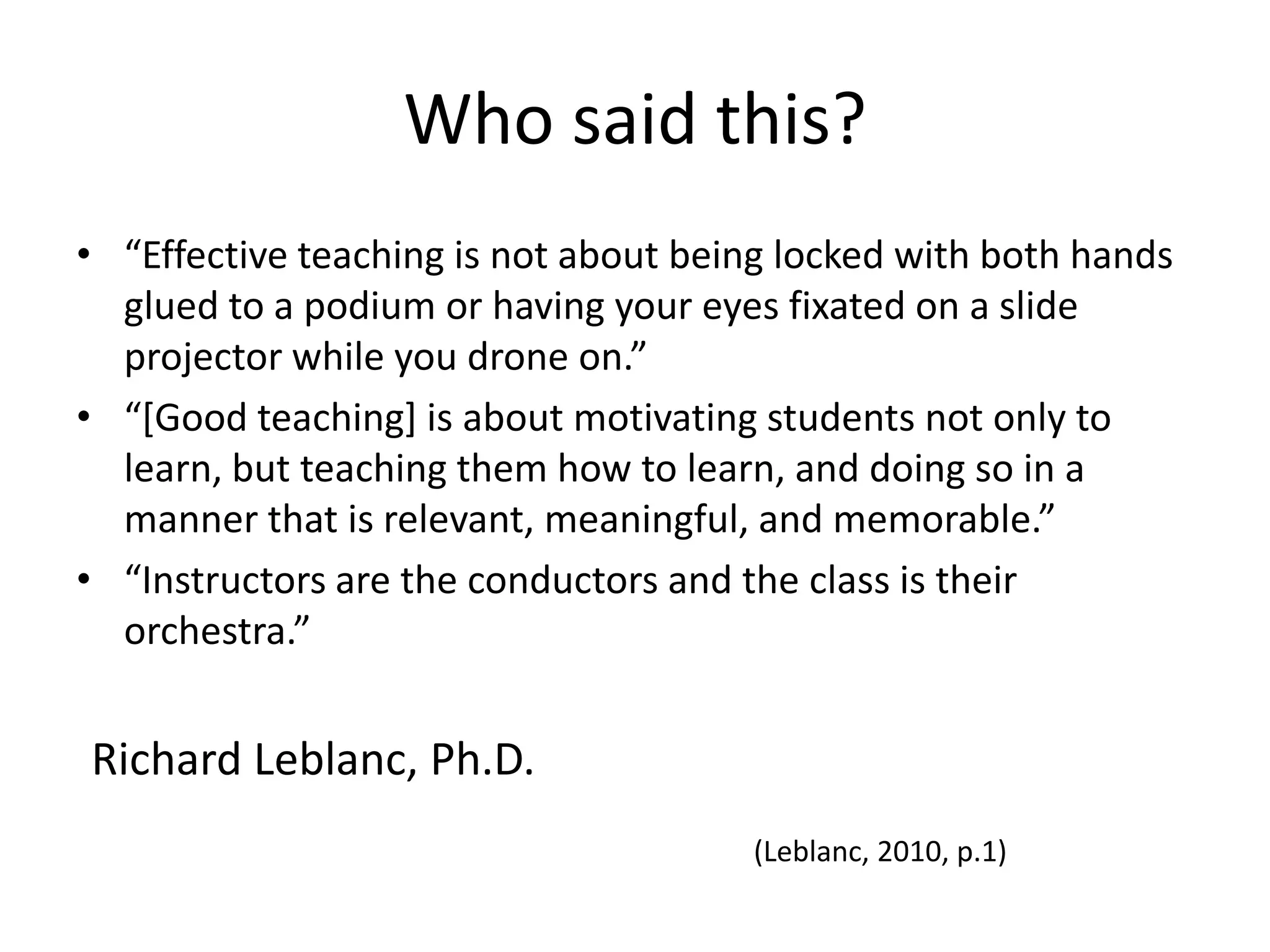Who said this?“Effective teaching is not about being locked with both hands glued to a podium or having your eyes fixated on a slide projector while you drone on.”“[Good teaching] is about motivating students not only to learn, but teaching them how to learn, and doing so in a manner that is relevant, meaningful, and memorable.”“Instructors are the conductors and the class is their orchestra.”Richard Leblanc, Ph.D.(Leblanc, 2010, p.1)