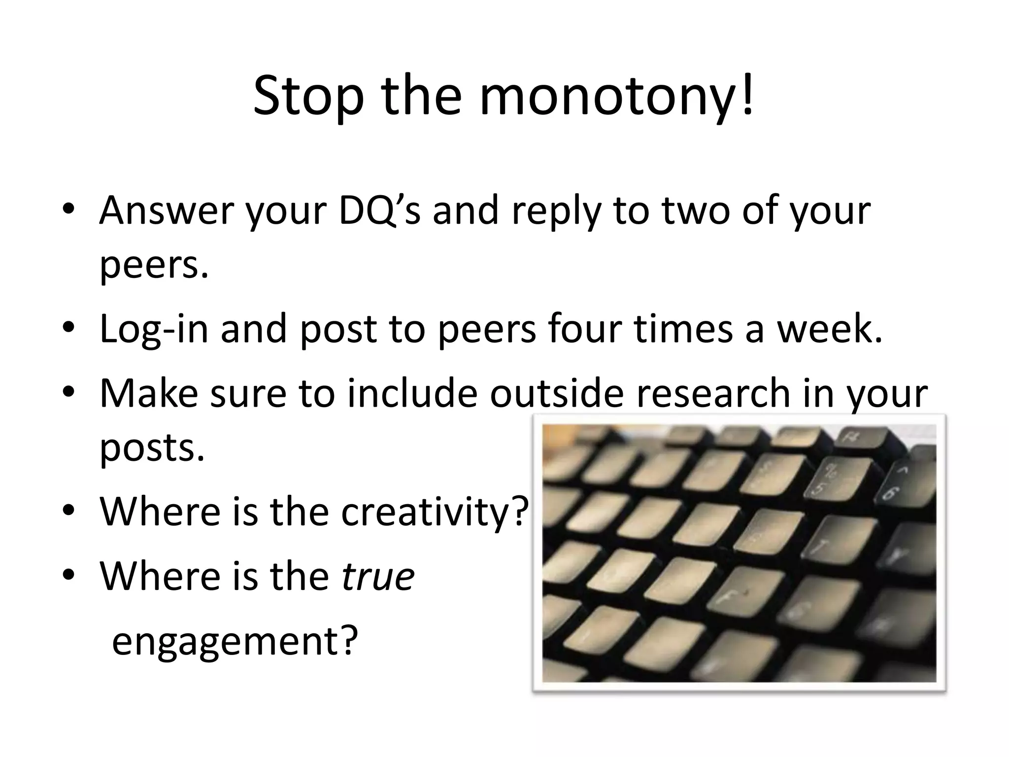 Stop the monotony!Answer your DQ’s and reply to two of your peers.Log-in and post to peers four times a week.Make sure to include outside research in your posts.Where is the creativity?Where is the true     engagement?