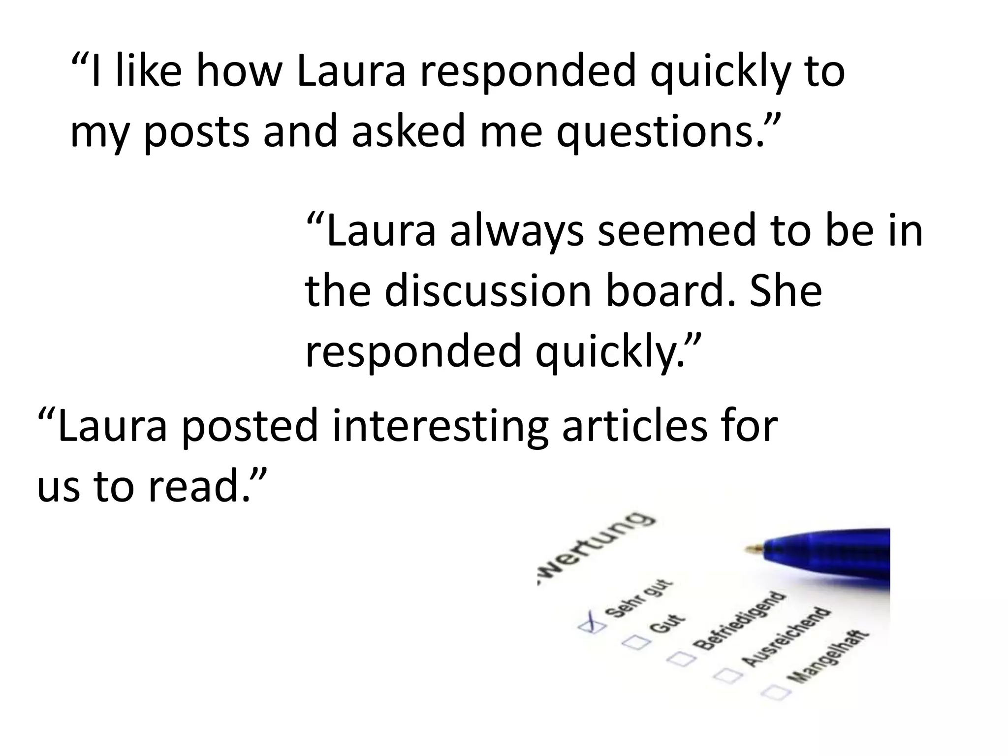 “I like how Laura responded quickly to my posts and asked me questions.”“Laura always seemed to be in the discussion board. She responded quickly.”“Laura posted interesting articles for us to read.”