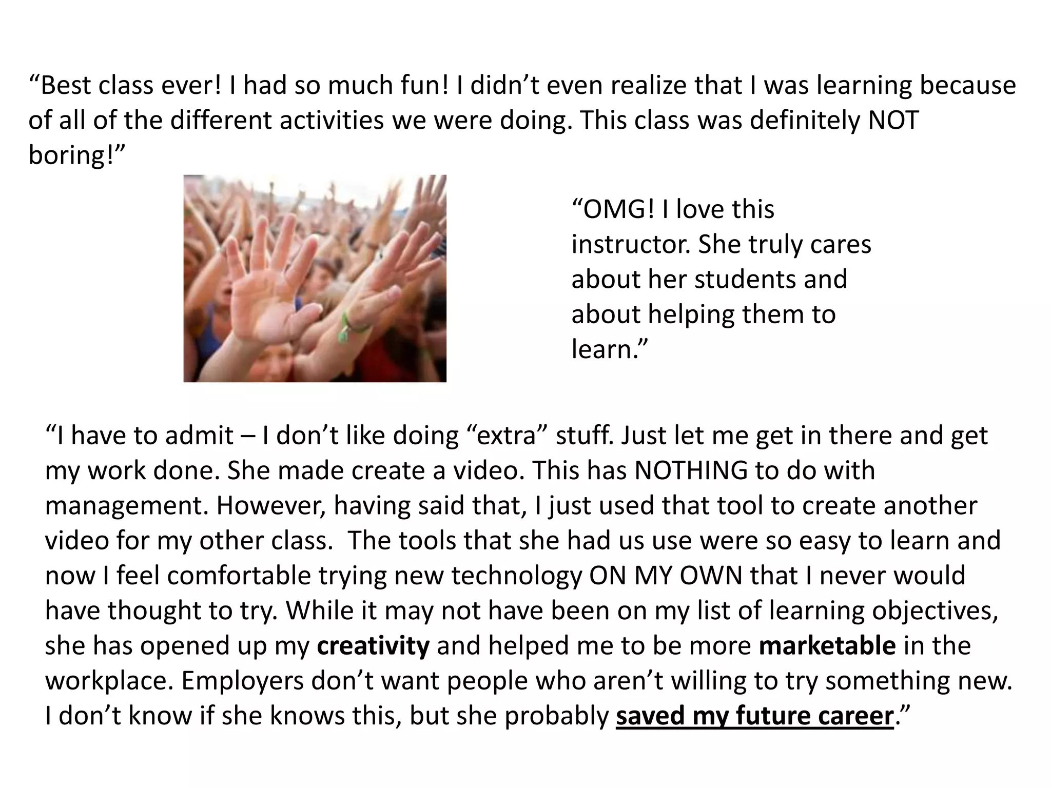 “Best class ever! I had so much fun! I didn’t even realize that I was learning because of all of the different activities we were doing. This class was definitely NOT boring!”“OMG! I love this instructor. She truly cares about her students and about helping them to learn.”“I have to admit – I don’t like doing “extra” stuff. Just let me get in there and get my work done. She made create a video. This has NOTHING to do with management. However, having said that, I just used that tool to create another video for my other class.  The tools that she had us use were so easy to learn and now I feel comfortable trying new technology ON MY OWN that I never would have thought to try. While it may not have been on my list of learning objectives, she has opened up my creativity and helped me to be more marketable in the workplace. Employers don’t want people who aren’t willing to try something new. I don’t know if she knows this, but she probably saved my future career.”