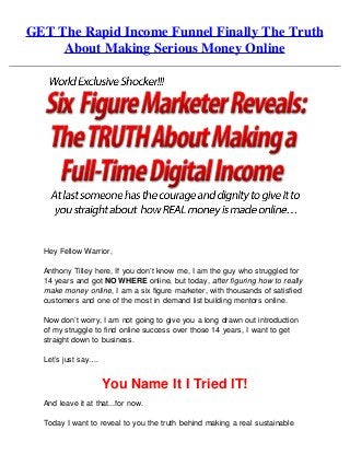 GET The Rapid Income Funnel Finally The Truth
About Making Serious Money Online
Hey Fellow Warrior,
Anthony Tilley here, If you don’t know me, I am the guy who struggled for
14 years and got NO WHERE online, but today, after figuring how to really
make money online, I am a six figure marketer, with thousands of satisfied
customers and one of the most in demand list building mentors online.
Now don’t worry, I am not going to give you a long drawn out introduction
of my struggle to find online success over those 14 years, I want to get
straight down to business.
Let’s just say….
You Name It I Tried IT!
And leave it at that...for now.
Today I want to reveal to you the truth behind making a real sustainable
 
