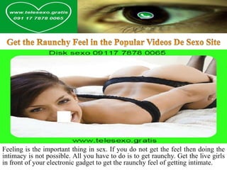 Feeling is the important thing in sex. If you do not get the feel then doing the
intimacy is not possible. All you have to do is to get raunchy. Get the live girls
in front of your electronic gadget to get the raunchy feel of getting intimate.
 