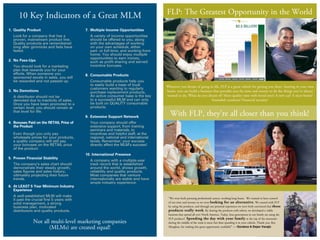 1.	 Quality Product
	 Look for a company that has a
proven, mainstream product line.
Quality products are remembered
long after gimmicks and fads have
faded.
2.	 No Pass-Ups
	 You should look for a marketing
plan that rewards you for your
efforts. When someone you
sponsored excels in sales, you will
be rewarded and not passed up.
3.	 No Demotions
	 A distributor should not be
demoted due to inactivity of sales.
Once you have been promoted to a
certain level, you should remain at
that level for life.
4.	 Bonuses Paid on the RETAIL Price of
the Product
	 Even though you only pay
wholesale prices for your products,
a quality company will still pay
your bonuses on the RETAIL price
of the product.
5. 	Proven Financial Stability
	 The company’s sales chart should
demonstrate their steady growth,
sales figures and sales history,
ultimately projecting their future
trends.
6.	 At LEAST 5 Year Minimum Industry
Experience
	 A well-established MLM will make
it past the crucial first 5 years with
	 solid management, a strong
business plan, motivated
distributors and quality products.
7.	 Multiple Income Opportunities
	 A variety of income opportunities
should be offered to you, along
with the advantages of working
on your own schedule, either
part- or full-time, and working from
home. You should enjoy multiple
opportunities to earn money,
such as profit sharing and earned
incentive bonuses.
8.	 Consumable Products
	 Consumable products help you
to easily build a base of loyal
customers wanting to regularly
purchase replacement products.
An active consumer base is the key
to a successful MLM and can only
be built on QUALITY consumable
products.
9. 	Extensive Support Network
	 Your company should offer
extensive support, from training
seminars and materials, to
incentives and helpful staff, at the
regional, national and international
levels. Remember, your success
directly affect the MLM’s success!
10. International Presence
		A company with a multiple-year
track record that is established
around the world, shows growth,
reliability and quality products.
Most companies that venture
internationally are stable and have
ample industry experience.
10 Key Indicators of a Great MLM
Not all multi-level marketing companies
(MLMs) are created equal!
FLP: The Greatest Opportunity in the World
Wherever you dream of going in life, FLP is a great vehicle for getting you there. Starting in your own
home, you can build a business that provides you the time and money to do the things you’ve always
wanted to do. What do you dream of? More quality time with loved ones? A new car? A nicer home?
Extended vacations? Financial security?
With FLP, they’re all closer than you think!
“We were both pursuing professional careers, working long hours. We wanted to have control
of our time and income so we were looking for an alternative. We started with FLP
by using the products, and through our personal experience we were both convinced that these
products really work. By sharing the products with others, we developed a viable
business that spread all over North America. Today, four generations in our family are using the
FLP products! Spending the day with your family at the top of the mountain
during the middle of the week is more fun than spending it in your cubicle. Thank you, Rex
Maughan, for making this great opportunity available!” — Gordana & Dejan Varajic
 