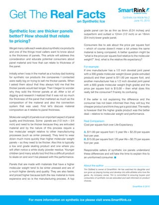 Get The Real Facts                                             on Synthetic Ice
                                                                                                            Synthetic Ice Article No.2
                                                                                                                       June 15, 2010



Synthetic Ice: are thicker panels                                 grade panel can be as thin as 6mm (0.24 inches) and
                                                                  outperform and outlast a 12mm (1/2 inch) or an 18mm
better? How should that relate                                    (3/4 inch) lower grade panel.
to pricing?
                                                                  Consumers like to ask about the price per square foot
We get many calls each week about synthetic ice products          – which of course doesn’t mean a lot unless the same
and one of the things most callers want to know about             material is being compared. A better question might be
is the thickness of panels. This article will address this        “what is the price per square foot relative to the molecular
consideration and educate potential consumers about               weight?” And, what is the relative life expectancy?
panel material and how that can relate to thickness of
the panel.                                                        For example:
                                                                  If one manufacturer has a 1/2 inch dovetail joint panel
Initially when I was in the market as a hockey dad looking        with a 300 grade molecular weight (lower grade extruded
for synthetic ice products the companies I contacted              product) and their panel is $11.00 per square foot, and
were really big on trying to sell me thicker panels. When         another manufacturer has a 1/2 inch dovetail joint panel
I asked them about that they always told me that the              with a 600 grade molecular weight (high grade) and the
thicker panels would last longer. Then I began to wonder          price per square foot is $15.00 – then what does this
why they sold the thinner panels at all. After a lot of           really tell the consumer? Frankly its confusing.
digging and research I realized that it was not so much
the thickness of the panel that mattered as much as the           If the seller is not explaining the difference and the
composition of the material and also the connection               consumer has not been informed then they will buy the
system that was used. First let’s discuss material                cheaper product and think they got a good deal. The reality
composition as it relates to panel thickness.                     is however that the higher grade product was the better
                                                                  deal – relative to molecular weight and performance.
Molecular weight of panels is an important aspect of panel
quality and thickness. Some panels are (1/2 inch – 3/4            Real Comparison:
inch) and need to be thicker because they are extruded            Cost per square foot over Life Expectancy
material and by the nature of this process require a
low molecular weight relative to other manufacturing              A. $11.00 per square foot / 5 year life = $2.20 per square
processes (such as sinter pressed). They tend to wear             foot per year.
down much more quickly than higher molecular weight               B. $15.00 per square foot / 20 year life = $0.75 per square
panels – so they need to be thicker. Also this is typically       foot per year.
a low end grade skating product and one where you
will often notice a white dusty powder residue. Younger           Responsible sellers of synthetic ice panels understand
children (and many adults too) find this a difficult product      these differences and will take the time to explain this to
to skate on and won’t be pleased with the performance.            an uninformed consumer.

Panels that are made with materials that have a higher
                                                                  About the author
molecular weight tend to be sinter pressed and are of
                                                                  Tim Oldfield is owner of SmartRink. He has watched his daughter and
a much higher density and quality. They are also faster,          son grow up playing hockey and develop into elite athletes who love the
and priced higher because both the raw material is more           game. As company owner, Tim is committed to ensuring buyers and
expensive and so is the manufacturing process. A top              consumers of synthetic ice are educated and well informed on product
                                                                  choices.

                                                                                                                      SmartRink © 2010




                 For more information on synthetic ice please visit www.SmartRink.ca
 
