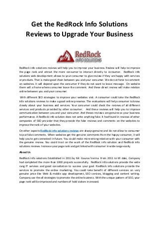 Get the RedRock Info Solutions
Reviews to Upgrade Your Business
RedRock info solutions reviews will help you to improve your business. Review will help to improve
the page rank and attract the more consumer to interact directly to consumer. RedRock info
solutions web development allows to your consumer to give review if they are happy with services
or products. That is make good chain between you and your consumer. We do not force to comment
on websites. It will depend upon the consumer if they do not want to leave message. On website
there will a frame where consumer leave the comment. And these direct review will make relation
online between you and your consumer.
With different SEO strategies to improve your websites visit. A consumer could take the RedRock
info solutions reviews to make a good online presence. The evaluations will help consumer to know
closely about your business and services. Your consumer could check the reviews of all different
services and products provided by other consumer. And these reviews will help you to improve
communication between you and your consumer. And theses reviews are genuine as your business
performance. A RedRock info solution does not write anything fake. It had found in reviews of other
companies of SEO provider that they provide the fake reviews and comments on the websites to
improve the rank of your websites.
On other aspects RedRock info solutions reviews are always genuine and do not allow to consumer
to put fake comments. When websites get the genuine comments from the happy consumer, it will
help you to get connected in future. You could make more strong relation with your consumer with
the genuine review. You could trust on the work of the RedRock info solution and RedRock info
solutions reviews. Increase your page rank and get linked with consumer in wide range easily.
About Us
RedRock info solutions Established in 2011 by Mr. Gaurav Verma. From 2011 to till date, Company
had completed the more than 1000 projects successfully. RedRock info solutions provide the wide
rang IT services and good consultation to success your goal. RedRock info solutions provide the
services to promote the online marketing. You could take benefit of different services on very
genuine price like Web & mobile app development, SEO services, blogging and content writing.
Company use the all strategies to promote the online business. With the unique pattern of SEO, your
page rank will be improved and numbers of hold visitors increased.
 