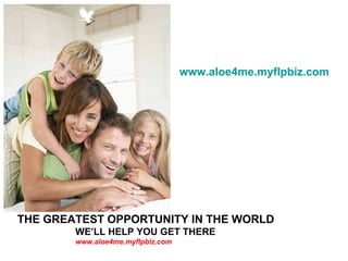 THE GREATEST OPPORTUNITY IN THE WORLD   WE’LL HELP YOU GET THERE  www.aloe4me.myflpbiz.com www.aloe4me.myflpbiz.com 