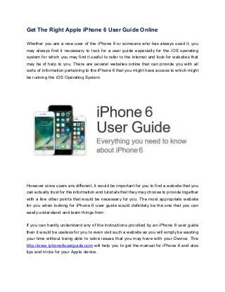 Get The Right Apple iPhone 6 User Guide Online
Whether you are a new user of the iPhone 6 or someone who has always used it, you
may always find it necessary to look for a user guide especially for the iOS operating
system for which you may find it useful to refer to the internet and look for websites that
may be of help to you. There are several websites online that can provide you with all
sorts of information pertaining to the iPhone 6 that you might have access to which might
be running the iOS Operating System.
However since users are different, it would be important for you to find a website that you
can actually trust for the information and tutorials that they may choose to provide together
with a few other points that would be necessary for you. The most appropriate website
for you when looking for iPhone 6 user guide would definitely be the one that you can
easily understand and learn things from.
If you can hardly understand any of the instructions provided by an iPhone 6 user guide
then it would be useless for you to even visit such a website as you will simply be wasting
your time without being able to solve issues that you may have with your Device. This
http://www.iphone6userguide.com will help you to get the manual for iPhone 6 and also
tips and tricks for your Apple device.
 