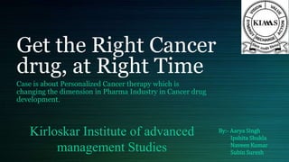 Get the Right Cancer
drug, at Right Time
Case is about Personalized Cancer therapy which is
changing the dimension in Pharma Industry in Cancer drug
development.
By:- Aarya Singh
Ipshita Shukla
Naveen Kumar
Subin Suresh
Kirloskar Institute of advanced
management Studies
 