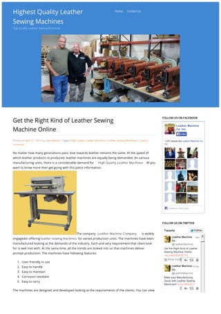 Highest Quality LeatherHighest Quality Leather
Sewing MachinesSewing Machines
Top Quality Leather Sewing Machines
Get the Right Kind of Leather Sewing
Machine Online
Posted on April 21, 2014 by Julie Watson • Tagged High Quality Leather Machines, Leather Sewing Machines • Leave a
comment
No matter how many generations pass, love towards leather remains the same. At the speed of
which leather products re produced, leather machines are equally being demanded. ĕn various
manufacturing units, there is a considerable demand for High Quality Leather Machines. ĕf you
want to know more then get going with this piece information.
The company Leather Machine Company is widely
engagedin offering leather sewing machines for varied production units. The machines have been
manufactured looking at the demands of the industry. Each and very requirement that client look
for is well met with. At the same time, all the trends are looked into so that machines deliver
prompt production. The machines have following features:
1. User friendly in use
2. Easy to handle
3. Easy to maintain
4. Corrosion resistant
5. Easy to carry
The machines are designed and developed looking at the requirements of the clients. You can view
the machine at the website and even order it right. With the availability of online buying, all you
need to do is visit the website, check out the products, read the specification, and buy it right there.
ĕf buying leather sewing machine is on your mind the do not look anywhere. Just go ahead with
FOLLOW US ON FACEBOOK
Leather Machine
Co. Inc.
1,037 people like Leather Machine Co.
Inc.
Facebook social plugin
LikeLike
FOLLOW US ON TWITTER
Get the Right Kind of Leather
Sewing Machine Online
wp.me/p3Qm1E-1D
Leather Machine
Co.
@LeatherMachine
Show Summary
Make your Manufacturing
Quick with Leather Sewing
Machines!! bit.ly/1eKnGCY
Leather Machine
Co.
@LeatherMachine
Leather Machine
Co.
@LeatherMachine
18m
18 Apr
15 Apr
Tweets FollowFollow
Tweet to @LeatherMachine
Home Contact Us
Generated with www.html-to-pdf.net Page 1 / 2
 