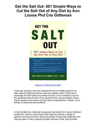 Get the Salt Out: 501 Simple Ways to
 Cut the Salt Out of Any Diet by Ann
      Louise Phd Cns Gittleman




                        Impressive, Thorough Little Book


In this day and age, when fat is blamed for all our health problems, its
often easy to forget that salt can also be a dietary culprit. While salt is
necessary for both bodily and cellular function, and is certainly crucial to
the satisfying taste of some of our favorite foods, recent research shows
that its excess consumption can also lead to hypertension, strokes, and a
variety of cardiovascular problems.



In Get the Salt Out, nationally recognized nutritionist Ann Louise Gittleman
reveals 501 ways to avoid excess salt intake by serving a variety of
delicious low-sodium foods, taking advantage of tasty salt substitutes and
steering clear of many surprising hidden sources of salt. She provides
 