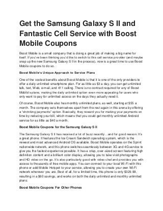 Get the Samsung Galaxy S II and
Fantastic Cell Service with Boost
Mobile Coupons
Boost Mobile is a small company that is doing a great job of making a big name for
itself. If you’ve been thinking you’d like to switch to this cell service provider (and maybe
snap up the new Samsung Galaxy S II in the process), now is a great time to use Boost
Mobile coupons to do so.

Boost Mobile’s Unique Approach to Service Plans

One of the coolest benefits about Boost Mobile is that it is one of the only providers to
offer a daily unlimited smartphone plan. For as little as $3 a day, you can get unlimited
talk, text, Web, e-mail, and 411 calling. There is no contract required for any of Boost
Mobile’s plans, making the daily unlimited option even more appealing for users who
only want to pay for unlimited access on the days they actually need it.

Of course, Boost Mobile also has monthly unlimited plans, as well, starting at $55 a
month. The company sets themselves apart from the rest again in this arena by offering
a “shrinking payments” option. Basically, they reward you for making your payments on
time by reducing your bill, which means that you could get monthly unlimited Android
service for as little as $40 a month.

Boost Mobile Coupons for the Samsung Galaxy S II

The Samsung Galaxy S II has received a lot of buzz recently…and for good reason. It’s
a great phone. It features the Ice Cream Sandwich operating system, which is the
newest and most advanced Android OS available. Boost Mobile operates on the Sprint
nationwide network, and this phone switches seamlessly between 3G and 4G service to
give you the fastest experience possible. It has a crisp, over-sized screen featuring high
definition content and a brilliant color display, allowing you to take vivid photographs
and HD video on the go. It’s also particularly good with video chat and provides you with
access to thousands of free mobile apps. You can connect to your local Wi-Fi with this
phone or add Mobile Hotspot to your service, allowing you to create your own Wi-Fi
network wherever you are. Best of all, for a limited time, this phone is only $329.99,
resulting in a $60 savings, and works on both the daily unlimited and monthly unlimited
plans.

Boost Mobile Coupons For Other Phones
 