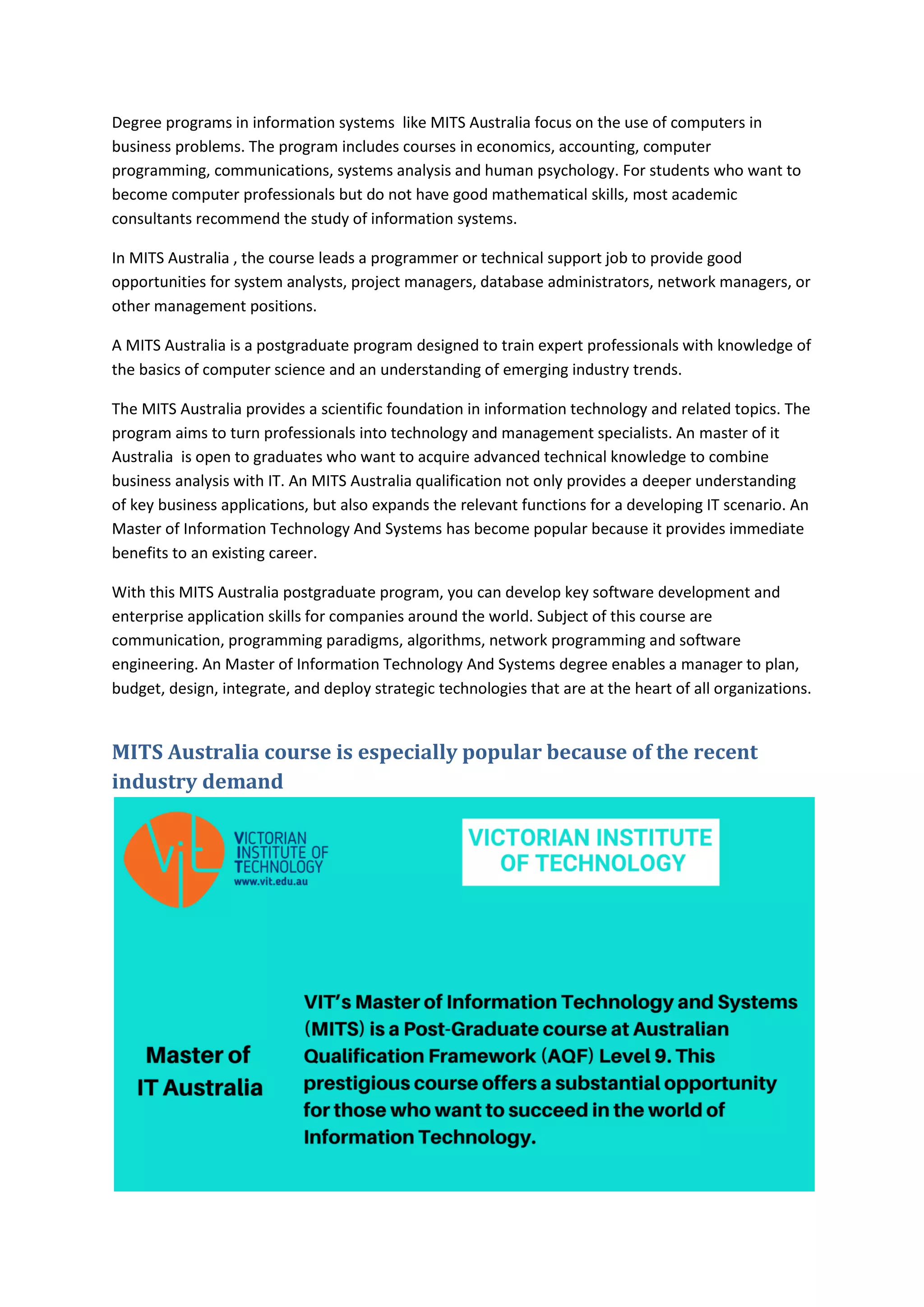 Degree programs in information systems like MITS Australia focus on the use of computers in
business problems. The program includes courses in economics, accounting, computer
programming, communications, systems analysis and human psychology. For students who want to
become computer professionals but do not have good mathematical skills, most academic
consultants recommend the study of information systems.
In MITS Australia , the course leads a programmer or technical support job to provide good
opportunities for system analysts, project managers, database administrators, network managers, or
other management positions.
A MITS Australia is a postgraduate program designed to train expert professionals with knowledge of
the basics of computer science and an understanding of emerging industry trends.
The MITS Australia provides a scientific foundation in information technology and related topics. The
program aims to turn professionals into technology and management specialists. An master of it
Australia is open to graduates who want to acquire advanced technical knowledge to combine
business analysis with IT. An MITS Australia qualification not only provides a deeper understanding
of key business applications, but also expands the relevant functions for a developing IT scenario. An
Master of Information Technology And Systems has become popular because it provides immediate
benefits to an existing career.
With this MITS Australia postgraduate program, you can develop key software development and
enterprise application skills for companies around the world. Subject of this course are
communication, programming paradigms, algorithms, network programming and software
engineering. An Master of Information Technology And Systems degree enables a manager to plan,
budget, design, integrate, and deploy strategic technologies that are at the heart of all organizations.
MITS Australia course is especially popular because of the recent
industry demand
 