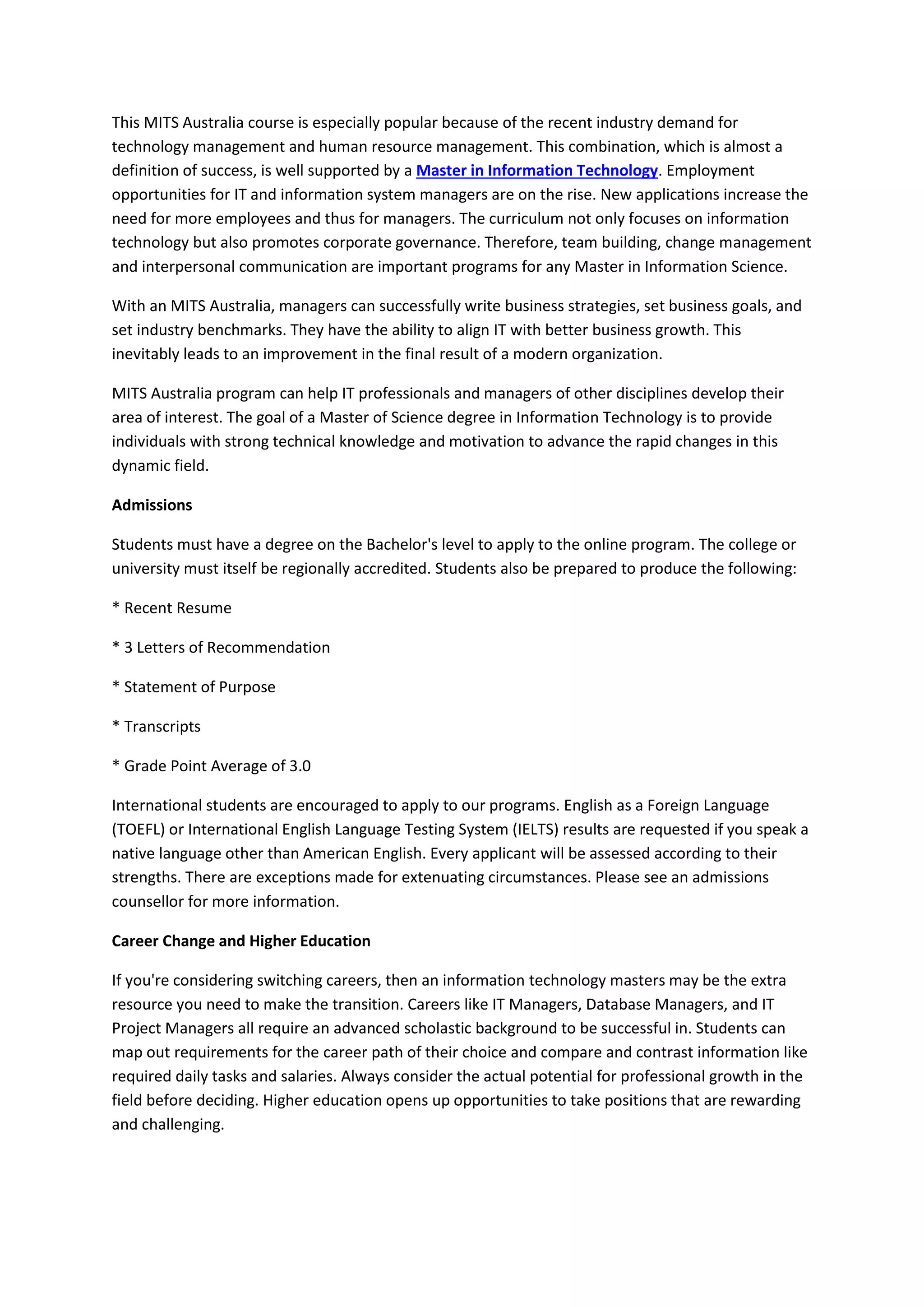 This MITS Australia course is especially popular because of the recent industry demand for
technology management and human resource management. This combination, which is almost a
definition of success, is well supported by a Master in Information Technology. Employment
opportunities for IT and information system managers are on the rise. New applications increase the
need for more employees and thus for managers. The curriculum not only focuses on information
technology but also promotes corporate governance. Therefore, team building, change management
and interpersonal communication are important programs for any Master in Information Science.
With an MITS Australia, managers can successfully write business strategies, set business goals, and
set industry benchmarks. They have the ability to align IT with better business growth. This
inevitably leads to an improvement in the final result of a modern organization.
MITS Australia program can help IT professionals and managers of other disciplines develop their
area of interest. The goal of a Master of Science degree in Information Technology is to provide
individuals with strong technical knowledge and motivation to advance the rapid changes in this
dynamic field.
Admissions
Students must have a degree on the Bachelor's level to apply to the online program. The college or
university must itself be regionally accredited. Students also be prepared to produce the following:
* Recent Resume
* 3 Letters of Recommendation
* Statement of Purpose
* Transcripts
* Grade Point Average of 3.0
International students are encouraged to apply to our programs. English as a Foreign Language
(TOEFL) or International English Language Testing System (IELTS) results are requested if you speak a
native language other than American English. Every applicant will be assessed according to their
strengths. There are exceptions made for extenuating circumstances. Please see an admissions
counsellor for more information.
Career Change and Higher Education
If you're considering switching careers, then an information technology masters may be the extra
resource you need to make the transition. Careers like IT Managers, Database Managers, and IT
Project Managers all require an advanced scholastic background to be successful in. Students can
map out requirements for the career path of their choice and compare and contrast information like
required daily tasks and salaries. Always consider the actual potential for professional growth in the
field before deciding. Higher education opens up opportunities to take positions that are rewarding
and challenging.
 