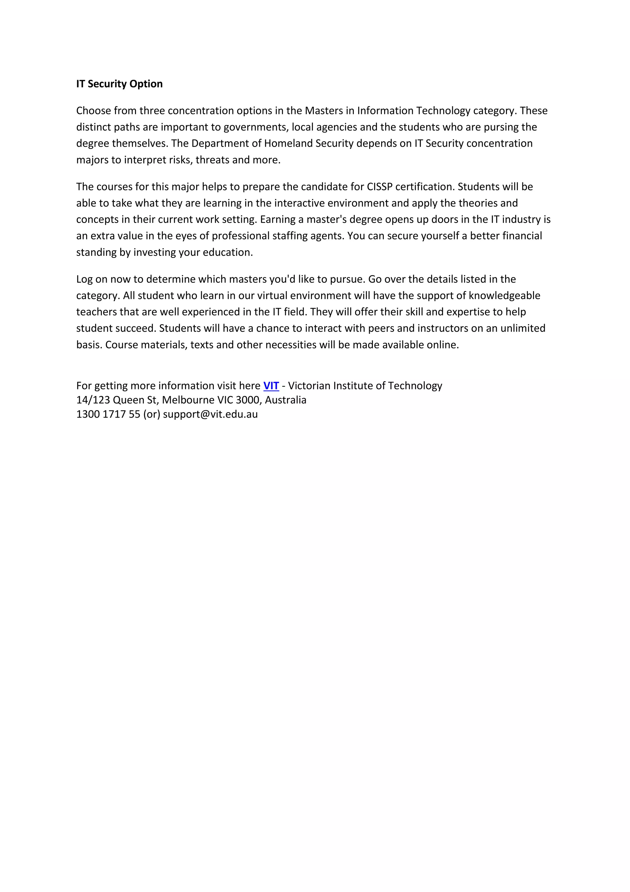 IT Security Option
Choose from three concentration options in the Masters in Information Technology category. These
distinct paths are important to governments, local agencies and the students who are pursing the
degree themselves. The Department of Homeland Security depends on IT Security concentration
majors to interpret risks, threats and more.
The courses for this major helps to prepare the candidate for CISSP certification. Students will be
able to take what they are learning in the interactive environment and apply the theories and
concepts in their current work setting. Earning a master's degree opens up doors in the IT industry is
an extra value in the eyes of professional staffing agents. You can secure yourself a better financial
standing by investing your education.
Log on now to determine which masters you'd like to pursue. Go over the details listed in the
category. All student who learn in our virtual environment will have the support of knowledgeable
teachers that are well experienced in the IT field. They will offer their skill and expertise to help
student succeed. Students will have a chance to interact with peers and instructors on an unlimited
basis. Course materials, texts and other necessities will be made available online.
For getting more information visit here VIT - Victorian Institute of Technology
14/123 Queen St, Melbourne VIC 3000, Australia
1300 1717 55 (or) support@vit.edu.au
 