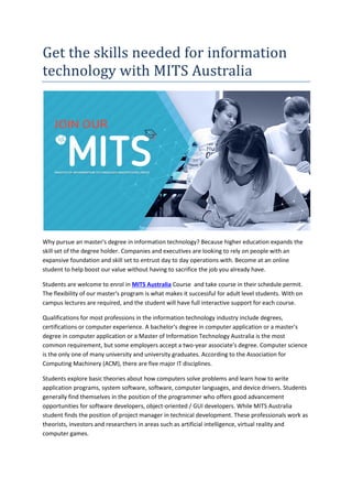 Get the skills needed for information
technology with MITS Australia
Why pursue an master's degree in information technology? Because higher education expands the
skill set of the degree holder. Companies and executives are looking to rely on people with an
expansive foundation and skill set to entrust day to day operations with. Become at an online
student to help boost our value without having to sacrifice the job you already have.
Students are welcome to enrol in MITS Australia Course and take course in their schedule permit.
The flexibility of our master's program is what makes it successful for adult level students. With on
campus lectures are required, and the student will have full interactive support for each course.
Qualifications for most professions in the information technology industry include degrees,
certifications or computer experience. A bachelor's degree in computer application or a master's
degree in computer application or a Master of Information Technology Australia is the most
common requirement, but some employers accept a two-year associate's degree. Computer science
is the only one of many university and university graduates. According to the Association for
Computing Machinery (ACM), there are five major IT disciplines.
Students explore basic theories about how computers solve problems and learn how to write
application programs, system software, software, computer languages, and device drivers. Students
generally find themselves in the position of the programmer who offers good advancement
opportunities for software developers, object-oriented / GUI developers. While MITS Australia
student finds the position of project manager in technical development. These professionals work as
theorists, investors and researchers in areas such as artificial intelligence, virtual reality and
computer games.
 