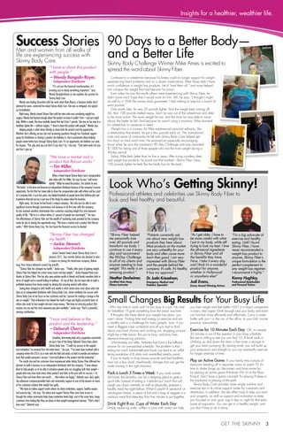 Insights for a healthier, wealthier life. 
after 
Look Who’s Getting Skinny! 
Professional athletes and celebrities use Skinny Body Fiber to 
look and feel healthy and beautiful. 
before 
Get the Skinny 3 
Success Stories 
Men and women from all walks of 
life are experiencing success with 
Skinny Body Care. 
“I have to share this product 
with people.” 
— Wendy Bongalis-Royer, 
Independent Distributor 
“It’s not just the financial transformation; it’s 
knowing you’re doing something important,” says 
Wendy Bongalis-Royer as she explains her passion for 
Skinny Body Care. 
Wendy was feeling discontent with her work when Nate Bianco, a business leader she’d 
admired for years, contacted her about Skinny Body Care. She was so intrigued, she signed 
up immediately. 
Right away, Wendy shared Skinny Fiber with her niece who was considering weight loss 
surgery. Wendy had learned enough about the product to know it couldn’t hurt—and just might 
help. Within a week, the niece tearfully shared that she’d lost 7 pounds. She was on her way to a 
healthier, lighter life—without surgery. “I have to share this product with people,” Wendy says. 
Helping people is what drives Wendy to share both the product and the opportunity. 
Whether she’s offering success tips and answering questions through her Facebook support 
group for distributors or sharing a product she believes in, she is passionate about helping 
people create better lives through Skinny Body Care. It’s an opportunity she believes can work 
for anyone. “The only way you can fail is if you don’t try,” she says. “Find what works for you 
and don’t give up.” 
“We have a market and a 
product that flat-out works.” 
— Tim Miller, 
Independent Distributor 
When a friend shared Skinny Body Care’s compensation 
plan video with Tim Miller, Tim says he was “sold imme-diately.” 
While he loved the product, Tim admits he was 
“flat broke” at the time and became an independent distributor because of the company’s income 
opportunity. The fact that he’s been able to share the compensation plan with others and be a part 
of a company that, in just two years, has helped hundreds of people leave their full-time jobs and 
experience financial success is just one of the things he enjoys about his business. 
Right away, Tim knew he had found a unique company. Not only was he able to earn 
significant income through commissions and bonuses in his first year with the company, 
he has received countless testimonials from customers reporting weight loss and improved 
quality of life. “We’re in a culture where 61 percent of people are overweight,” Tim says. 
The effectiveness of Skinny Fiber and the wealth of marketing tools provided by the company 
make his job of sharing the opportunity easy. “We have a market and a product that flat-out 
works.” With Skinny Body Care, Tim has found the financial success he desired. 
“Skinny Fiber has changed 
my health.” 
— Jackie Stewart, 
Independent Distributor 
Jackie Stewart heard about Skinny Body Care in 
January 2011, four months before she decided to take 
a chance on joining the brand-new company. Before 
long, that chance delivered several big payoffs. 
“Skinny Fiber has changed my health,” Jackie says. “Finally, after years of gaining weight, 
Skinny Fiber has helped me correct many issues and lose weight.” Jackie dropped three sizes 
thanks to Skinny Fiber. She has also seen positive results in friends and family members both in 
terms of weight and in overall feeling of wellness. On top of that, she has been able to build a 
profitable business from home simply by sharing this amazing product with others. 
Seeing lives changed in both health and wealth is what Jackie loves most about what she 
does as an independent distributor with Skinny Body Care. Jackie attributes her success with 
Skinny Body Care to her focus on her customers and her “passion for making a change in the 
war on weight.” That enthusiasm has helped her build a huge and highly successful team of 
others who want to lose weight and earn more money. “We have an amazing product that 
anyone can use and the most awesome pay plan available,” Jackie says. That’s a powerful, 
winning combination. 
“I trust and believe in the 
product and the leadership.” 
— Deborah Cherry, 
Independent Distributor 
Simplicity, time-saving tools and a supportive community 
are just a few of the things Deborah Cherry loves about 
Skinny Body Care. “I credit my success to the support 
and motivation I’ve received from the entire team,” she says. “I’ve never been involved with a 
company where the CEO is so in tune with the field and works so hard to provide and enhance 
tools that enable everyone’s success. I trust and believe in the product and the leadership.” 
The results she and her customers have experienced while taking Skinny Fiber affirmed her 
decision to build a business as an independent distributor with the company. “I have always 
liked to help people, so to be able to introduce people who are struggling with their weight— 
people who may have tried many other products and diets in the past with no success—to 
Skinny Fiber and have them see results… that makes me happy,” Deborah says. And, again, 
she references company-provided tools and community support as one of the reasons so many 
of her customers achieve their weight loss goals. 
“We have an online support center where we share motivation, support, healthy recipes 
and exercise tips,” she says. The advice and support Skinny Fiber users have access to 
through the online community helps keep motivation levels high, and at the same time, keeps 
customers from feeling like they are alone in their weight-management journey. “That’s what I 
love most,” Deborah says. 
90 Days to a Better Body— 
and a Better Life 
Skinny Body Challenge Winner Mike Ames is excited to 
spread the word about Skinny Fiber. 
Confined to a wheelchair because his knees could no longer support his weight, 
experiencing heart problems and on a dozen medications, Mike Ames didn’t have 
much confidence in weight loss products. He’d “tried them all,” and none helped 
him conquer the weight that had become his prison. 
Even when he saw the results others were experiencing with Skinny Fiber, he 
didn’t have much hope that it would work for him. Still, he says, “I thought I might 
as well try it. With the money back guarantee, I had nothing to lose but a bunch of 
extra pounds.” 
One month later, he was 20 pounds lighter. And the weight kept coming off: 
60, then 100 pounds melted away. Soon he was out of the wheelchair and able 
to be more active. The more weight he lost, and the more he was able to move 
about, the better he felt. And because he wasn’t using it anymore, Mike donated 
his wheelchair to someone in need. 
Weight loss is a journey. As Mike experienced personal setbacks, like 
a relationship that ended, he put a few pounds back on. The motivational 
tools and sense of community he felt with Skinny Body Care helped get 
him back on track each time. He received an especially encouraging 
boost when he won the company’s 90 Day Challenge and was awarded 
$1,000 for being one of three people who lost the most weight during a 
90-day period. 
Today, Mike feels better than he has in years. After trying countless diets 
and weight loss products, he found one that worked­— 
Skinny Fiber. Now, 
100 pounds lighter he feels like the finally has his life back. 
Small Changes Big Results for Your Busy Life 
Who has time to work out? I’m too busy to cook. No time 
for breakfast; I’ll grab something from the snack machine. 
If thoughts like these derail your weight loss plans, you 
aren’t alone. Finding time and energy to exercise and eat 
a healthy diet is a challenge for many people. Sure, if you 
were a Biggest Loser contestant and all you had to think 
about was food choices and working out, dropping pounds 
might be a little easier. But you’re busy, and busy lives 
demand time-saving solutions. 
Unfortunately, too often, fat-laden fast food is the fallback 
answer for an over-packed schedule. The problem is that 
eating too much nutrient-deficient foods can lead to an unflat-tering 
wardrobe of XL shirts and overstuffed stretchy pants. 
If you’re ready to drop excess pounds and feel healthier, 
here are a few small, time-friendly changes that can get the 
scale moving in the right direction. 
Pack a Lunch 3 Times a Week: If you work outside 
the home, the drive-thru can be a tempting place to grab a 
quick bite. Instead of eating a “carbolicious” lunch that will 
weigh you down mentally as well as physically, prepare a 
healthy meal the night before. What to pack? A sandwich on 
whole-grain bread, a piece of fruit and a bag of veggies is a 
nutritious meal that takes less than five minutes to put together. 
Drink Eight 8-oz. Cups of Water Each Day: 
Simply replacing soda, coffee or juice with water can help 
you lose weight and feel better. H2O is a major component 
in every vital organ. Drink enough and your body and brain 
can function more efficiently and effectively. Carry a water 
bottle with you—in the car, at the office, to your kids’ soccer 
practice, everywhere. 
Exercise for 10 Minutes Each Day: OK, so maybe 
30 minutes is out of the question in your busy schedule. 
But we’re willing to bet you can find 10. A brisk walk or 
climbing up and down the stairs a few times is enough to 
get your heart pumping. By starting small, you will build up 
your endurance and strength so you can eventually exercise 
for longer stretches of time. 
Play an Active Game: If your family time consists of 
everyone heading off to separate rooms to watch TV, it’s 
time to shake things up. Reconnect and have some fun 
by playing an active game (Nintindo Wii Fit or the Xbox 
Kinect). Don’t have a game console? Try playing Frisbee in 
the backyard or playing at the park. 
Skinny Body Care provides more simple nutrition and 
exercise tips in its online support center for customers and 
distributors. In addition, the site offers tools to help you track 
your progress, as well as support and motivation to keep 
you focused on your goal. Log in day or night for that extra 
boost of inspiration. You can get to a healthy weight, and 
you don’t have to do it alone. 
“Skinny Fiber helped 
me personally lose 
over 40 pounds and 
transform my body. I 
continue to use it every 
day and recommend 
the 90-Day Challenge 
to all of my clients and 
anyone needing to lose 
weight. This really is an 
amazing product.” 
Heather Dexheimer, 
Certified Hula Hoop 
Fitness Instructor 
“Patients constantly ask 
me about new weight loss 
products they hear about. 
Most products on the market 
are very unhealthy for your 
body and often cause more 
harm than good. I am very 
impressed with Skinny Fiber 
and the people behind the 
company. It’s safe. It’s healthy. 
It has my approval.” 
Dr. Justin Kriezelman, 
Emergency Medical and 
Pediatric Specialist 
“As I get older, I have to 
be more careful with what 
I put in my body, while still 
trying to look my best. I love 
the all-natural ingredients 
in Skinny Fiber and all 
the benefits they have. 
Now, I take it every day 
and I think it’s a wonderful 
product for anyone, 
whether in Hollywood 
or anywhere else!” 
Judi Evans, 
Emmy Award Winning Actress 
“I’m a big advocate of 
exercise and healthy 
eating. Until I found 
Skinny Fiber, I have 
never recommended a 
weight loss product to 
anyone. Skinny Fiber’s 
unique formulation is the 
perfect complement to 
any weight loss regimen. 
I recommend it highly.” 
Kenny Hughley, 
Professional Bodybuilder 
and Personal Trainer 
 