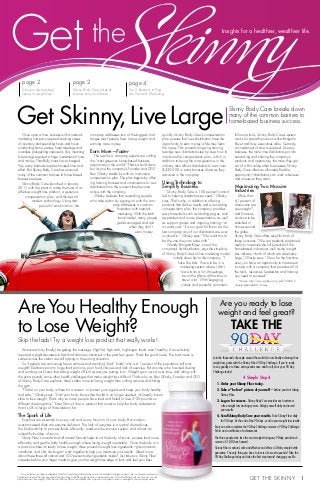 Get the Skinny  1 
Insights for a healthier, wealthier life.
AreYou Healthy Enough
to Lose Weight?
Skip the fads! Try a weight loss product that really works!
Americans may (finally) be getting the message: High-fat, high-carb, high-sugar foods aren’t healthy. A recent study
reported a slight decrease in fast-food calories consumed in the past few years. That’s the good news. The bad news is,
scales across the nation are still tipping in the wrong direction.
So if people are consuming fewer calories and avoiding “bad” foods, why is 61 percent of the population still over-
weight? Dietitians point to huge food portions, poor food choices and lack of exercise. But anyone who has tried dieting
and working out knows that taking weight off isn’t as easy as putting it on. Weight gain occurs over time, and along with
the extra pounds come other health challenges that make weight loss difficult. That’s why, as Ben Glinsky, Founder and CEO
of Skinny Body Care explains, there’s often more to losing weight than cutting calories and hitting
the gym.
“The fat on your body is there for a reason: to protect your organs and keep your body healthy
and safe,” Glinsky says. “Until your body knows that the fat is no longer needed, it’s literally impos-
sible to lose weight. That’s why so many people have tried and failed to lose 5–20 pounds on
different diet programs.” Enter Skinny Fiber, a product that works to help the body understand
that it’s OK to let go of that stubborn fat.
The Spark of Life
Enzymes are essential to every cell and every function of your body. But modern,
over-processed diets are enzyme deficient. The lack of enzymes in a typical diet reduces
the body’s ability to process foods efficiently, weakens the immune system, and allows an
unhealthy buildup of toxins.
Skinny Fiber’s one-of-a-kind all natural formula helps to rid the body of toxins, process food more
efficiently, and get the body healthy enough where losing weight is possible. Once the body is in
a position where it’s ready to lose weight, three powerful weight loss ingredients—glucomannan,
caralluma, and cha’ de bugre—work together to help you maximize your results. (Read more
about these three all natural and 100 percent safe ingredients inside!) Just take two Skinny Fiber
capsules before your larger meals to give you the weight loss edge to look and feel your best.
Join the thousands of people around the world who are finally achieving their
weight loss goals with the Skinny Fiber 90 Day Challenge. If you’re ready
to say goodbye to those extra pounds once and for all, start your 90 Day
Challenge today!
4 Simple Steps!
1. Order your Skinny Fiber today.
2. Take a “before” picture of yourself—before you start taking
Skinny Fiber.
3. Log on for success. Skinny Body Care provides each customer
a free weight loss tracking system. Weigh yourself daily and record
your results.
4. Send Skinny Body Care your results. Take Skinny Fiber daily
for 90 days. At the end of the 90 days, send in your weight loss results.
Everyone who completes the 90-Day Challenge receives a 90-Day Challenge
T-shirt and a certificate of achievement.
The three people who lose the most weight during any 90-day period each
receive a $1,000 cash award.
Skinny Fiber is natural, safe and effective and offers a 30-day empty bottle
guarantee. The only thing you have to lose is a few extra pounds! Take the
90-Day Challenge today and take the first step toward changing your life.
Are you ready to lose
weight and feel great?
page 4
Top 5 Reasons to Plug
Into Network Marketing
page 2
Skinny Body Care takes its
success story worldwide
page 2
Discover the best-kept
secret to weight loss!
Get Skinny,LiveLargeOnce upon a time, success with a network
marketing company required stocking cases
of inventory and spending hours and hours
conducting home parties, hotel meetings and
countless prospecting interviews. Any meaning-
ful earnings required a huge investment of time
and money. Thankfully, times have changed.
Yes, every business requires focused time and
effort. But Skinny Body Care has removed
many of the common barriers to home-based
business success.
Skinny Body Care launched in January
2011 with the intent to make the most of an
effective weight loss product, a generous
compensation plan, and the best of
modern technology. Using that
powerful combination, the
company addresses two of the biggest chal-
lenges most people face: losing weight and
earning more money.
Earn More—Faster
The result is a company experts are calling
the “most generous home-based business
opportunity in the world.” That’s a bold claim,
but it’s one the company’s Founder and CEO
Ben Glinsky stands by with an innovative
compensation plan. The plan begins by offer-
ing training bonuses and commissions to new
distributors from the moment they become
active with the company.
Glinsky believes that rewarding people
who take action by signing on with the com-
pany addresses a common
frustration with network
marketing. With the tradi-
tional model, many people
get discouraged and quit
when they don’t
earn money
quickly. Skinny Body Care’s compensation
plan ensures that new distributors have the
opportunity to earn money while they learn
the ropes. This powerful ongoing training
teaches new distributors step by step how to
maximize the compensation plan, which in
addition to being the most generous in the
industry also allows distributors to earn over
$430,000 in extra bonuses alone as they
advance in the company.
Using Technology to
Simplify Business
“Skinny Body Care is 100 percent commit-
ted to helping distributors succeed,” Glinsky
says. That’s why, in addition to offering
products that deliver results and a rewarding
compensation plan, the company provides
easy-to-use-tools such as landing pages, auto
responders and movie presentations, as well
as support groups and ongoing training—at
no extra cost. “It is our goal for this to be the
last company any of our distributors are ever
involved in,” Glinsky says. “We want this to
be the one they can retire with.”
Wendy Bongalis-Royer, one of the
company’s first distributors, says the simplicity
of Skinny Body Care’s online marketing model
initially drew her to the company. “I
have five kids. I have to be in a
marketing system where I don’t
have to do a lot of meetings,
be on the phone all the time or
travel a lot.” With engaging
videos and powerful, automatic
follow-up tools, Skinny Body Care’s system
works for stay-at-home moms like Bongalis-
Royer and busy executives alike. Certainly,
an investment of time is required. Like any
business, the more time distributors put into
networking and sharing the company’s
products and opportunity, the more they get
out of it. But unlike other businesses, Skinny
Body Care offers an ultimately flexible
opportunity—distributors can work whenever
and wherever they want.
Maximizing Two Massive
Industries
More than
61 percent of
Americans are
overweight*,
and finances
continue to be
stretched in
homes around
the globe.
Skinny Body Care offers relief for both of
these concerns. “We are perfectly positioned
really to maximize the full potential of the
home-based industry as well as the weight
loss industry—both of which are absolutely
huge,” Glinsky says. “Now, for the first time
ever, you have an opportunity to create real
income with a company that provides all of
the tools, resources, leadership and training
you need to succeed.”
*Source: http://www.gallup.com/poll/160061/
obesity-rate-stable-2012.aspx
Skinny Body Care breaks down
many of the common barriers to
home-based business success.
TAKE the
afterbefore
Get the
This product has not been evaluated by the Food and Drug Administration and is not intended to diagnose, treat, cure, or prevent any disease.
Distributors are paid through sale of products according to the Skinny Body Care compensation plan. Not all distributors will earn income, nor will
all product users lose weight. With the use of Skinny Fiber and a healthy diet, a person can expect to lose an average of one pound per week.
 