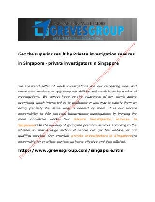 Get the superior result by Private investigation services
in Singapore - private investigators in Singapore
We are trend setter of whole investigations and our resonating work and
smart skills made us to upgrading our abilities and worth in entire market of
investigations. We always keep up the awareness of our clients above
everything which interested us to performer in well way to satisfy them by
doing precisely the same what is needed by them. It is our sincere
responsibility to offer the total independence investigations by bringing the
more innovative works. Our private investigation services in
Singaporetake the full duty of giving the premium services according to the
whishes so that a large section of people can get the welfares of our
qualified services. Our premium private investigators in Singaporeare
responsible for excellent services with cost effective and time efficient.
http://www.grevesgroup.com/singapore.html
 