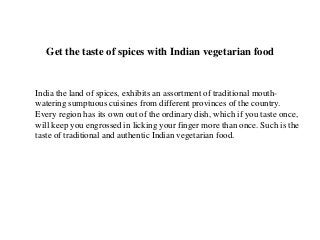 Get the taste of spices with Indian vegetarian food


India the land of spices, exhibits an assortment of traditional mouth-
watering sumptuous cuisines from different provinces of the country.
Every region has its own out of the ordinary dish, which if you taste once,
will keep you engrossed in licking your finger more than once. Such is the
taste of traditional and authentic Indian vegetarian food.
 