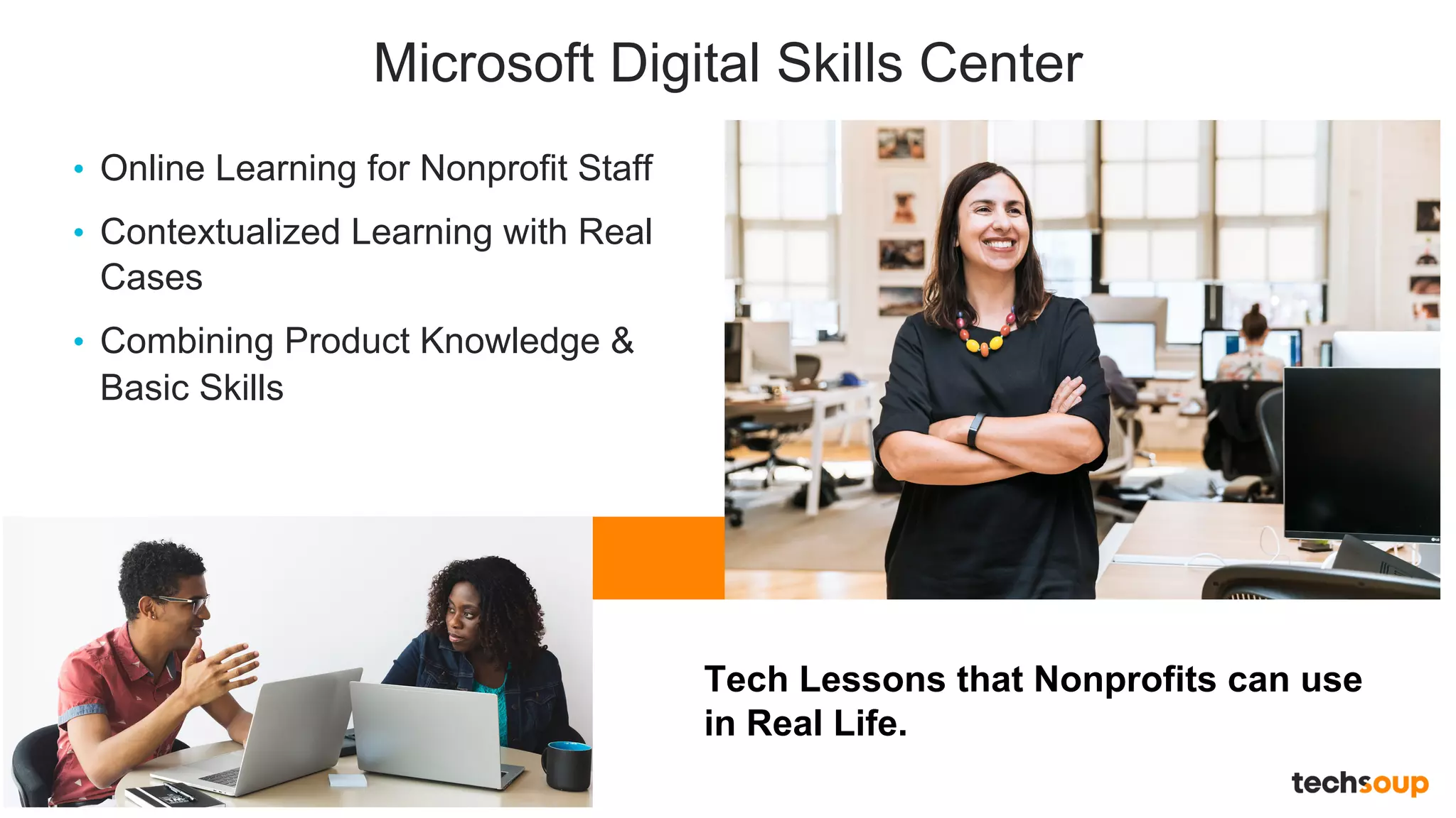 . © TechSoup Global | All rights reserved13
Microsoft Digital Skills Center
• Online Learning for Nonprofit Staff
• Contextualized Learning with Real
Cases
• Combining Product Knowledge &
Basic Skills
Tech Lessons that Nonprofits can use
in Real Life.
 