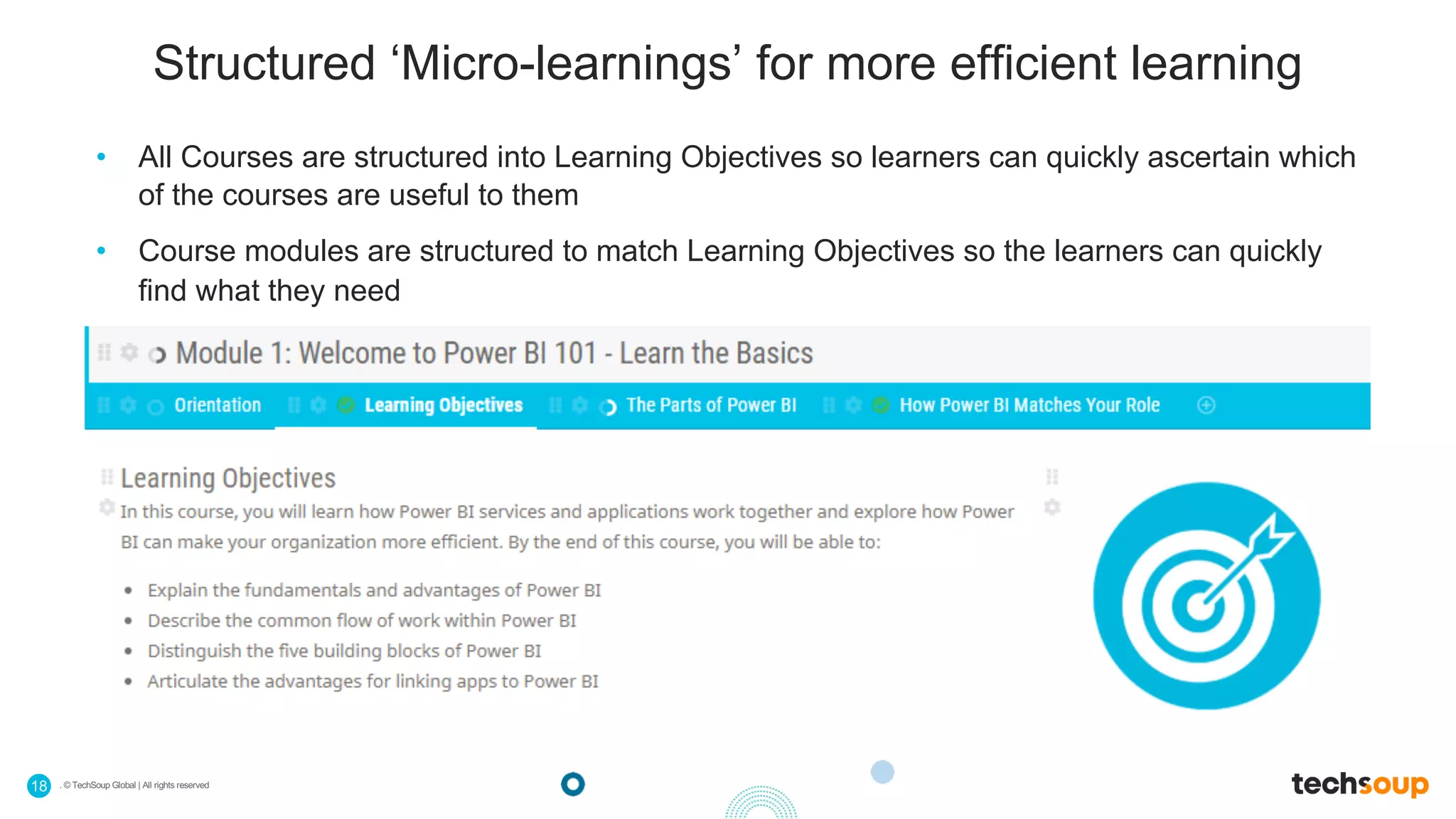 . © TechSoup Global | All rights reserved18
Structured ‘Micro-learnings’ for more efficient learning
• All Courses are structured into Learning Objectives so learners can quickly ascertain which
of the courses are useful to them
• Course modules are structured to match Learning Objectives so the learners can quickly
find what they need
 
