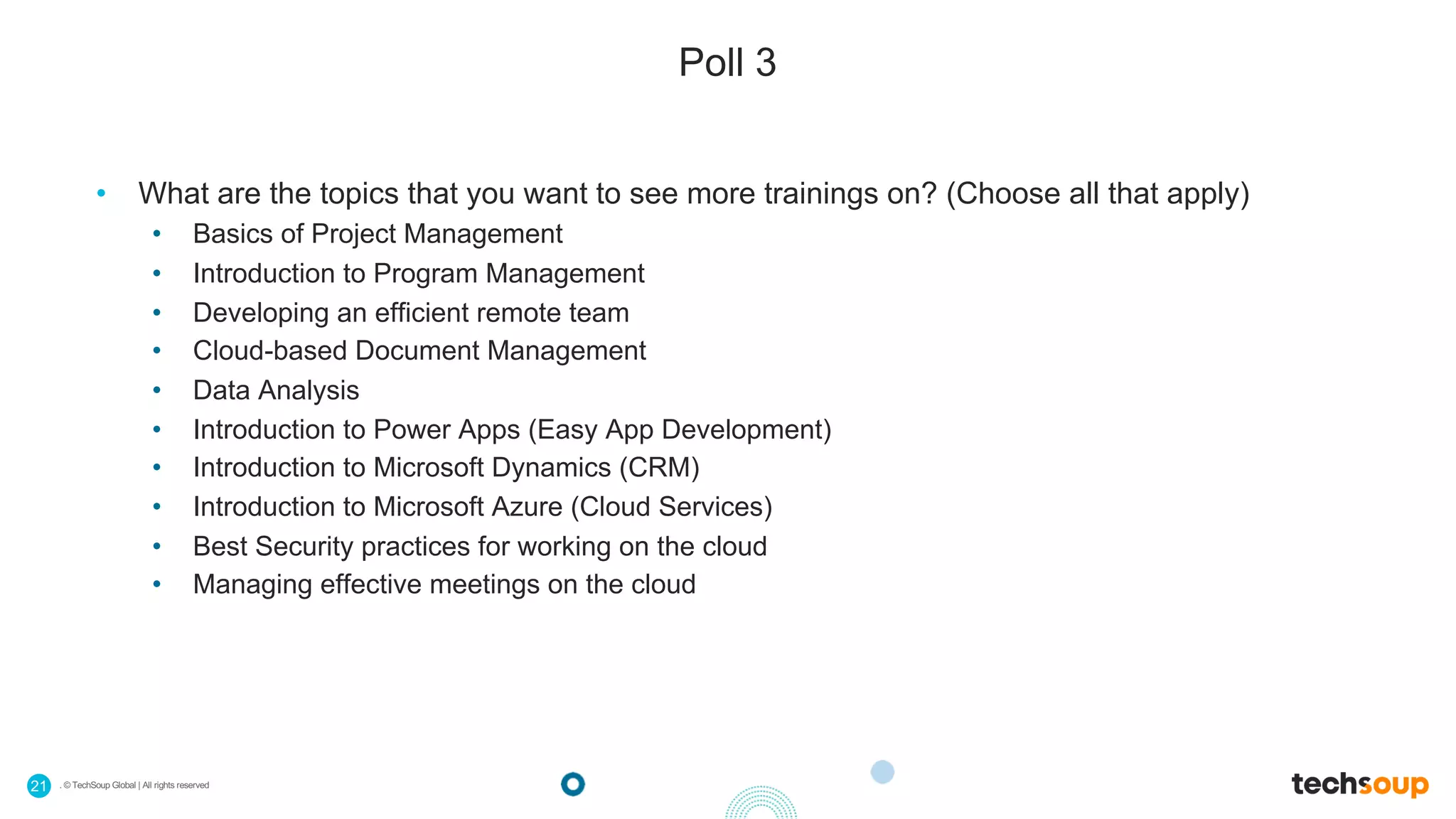 . © TechSoup Global | All rights reserved21
Poll 3
• What are the topics that you want to see more trainings on? (Choose all that apply)
• Basics of Project Management
• Introduction to Program Management
• Developing an efficient remote team
• Cloud-based Document Management
• Data Analysis
• Introduction to Power Apps (Easy App Development)
• Introduction to Microsoft Dynamics (CRM)
• Introduction to Microsoft Azure (Cloud Services)
• Best Security practices for working on the cloud
• Managing effective meetings on the cloud
 
