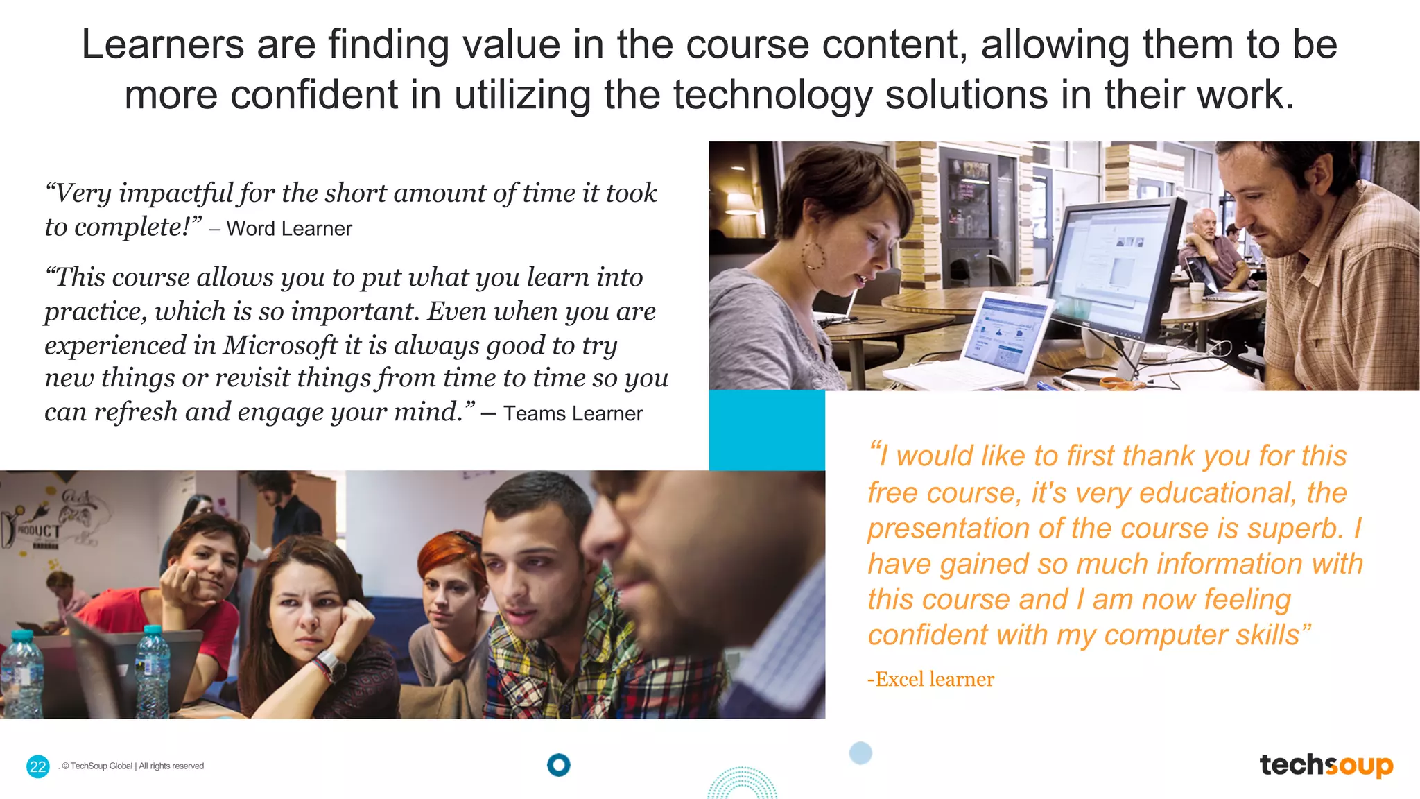. © TechSoup Global | All rights reserved22
Learners are finding value in the course content, allowing them to be
more confident in utilizing the technology solutions in their work.
“I would like to first thank you for this
free course, it's very educational, the
presentation of the course is superb. I
have gained so much information with
this course and I am now feeling
confident with my computer skills”
-Excel learner
“Very impactful for the short amount of time it took
to complete!” – Word Learner
“This course allows you to put what you learn into
practice, which is so important. Even when you are
experienced in Microsoft it is always good to try
new things or revisit things from time to time so you
can refresh and engage your mind.” – Teams Learner
 