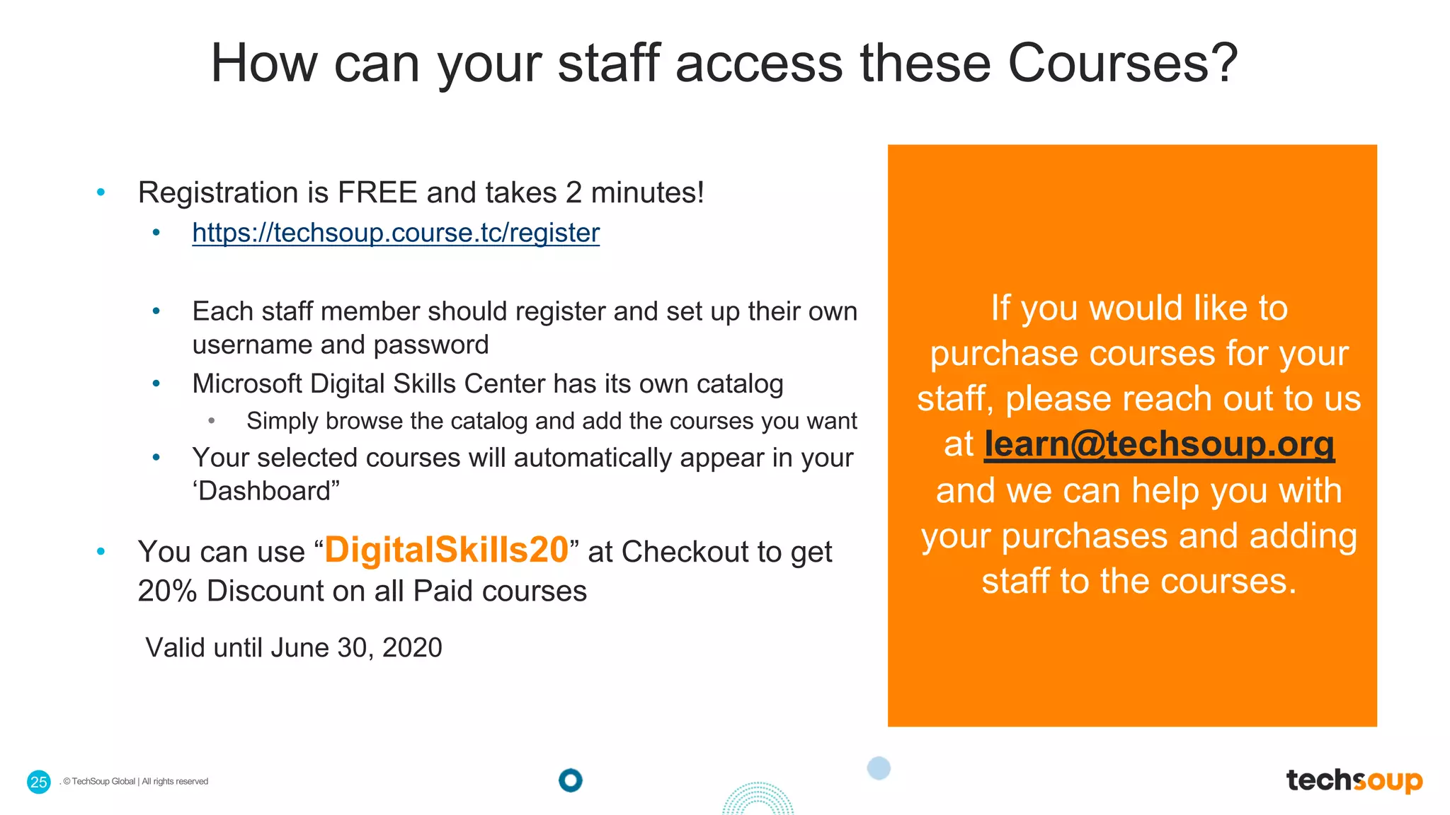 . © TechSoup Global | All rights reserved25
How can your staff access these Courses?
• Registration is FREE and takes 2 minutes!
• https://techsoup.course.tc/register
• Each staff member should register and set up their own
username and password
• Microsoft Digital Skills Center has its own catalog
• Simply browse the catalog and add the courses you want
• Your selected courses will automatically appear in your
‘Dashboard”
• You can use “DigitalSkills20” at Checkout to get
20% Discount on all Paid courses
Valid until June 30, 2020
If you would like to
purchase courses for your
staff, please reach out to us
at learn@techsoup.org
and we can help you with
your purchases and adding
staff to the courses.
 
