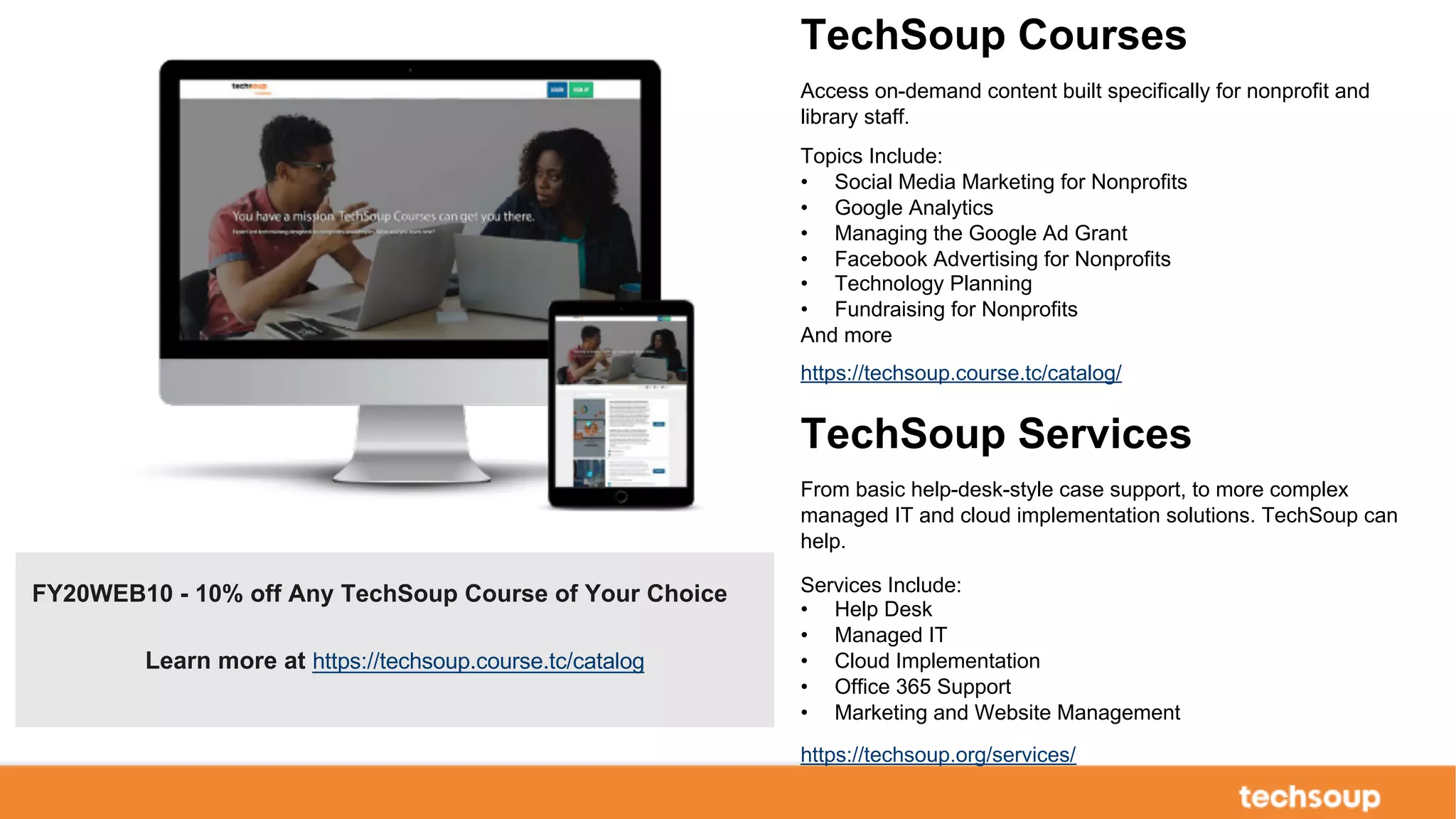 . © TechSoup Global | All rights reserved29
FY20WEB10 - 10% off Any TechSoup Course of Your Choice
Learn more at https://techsoup.course.tc/catalog
TechSoup Courses
Access on-demand content built specifically for nonprofit and
library staff.
Topics Include:
• Social Media Marketing for Nonprofits
• Google Analytics
• Managing the Google Ad Grant
• Facebook Advertising for Nonprofits
• Technology Planning
• Fundraising for Nonprofits
And more
https://techsoup.course.tc/catalog/
TechSoup Services
From basic help-desk-style case support, to more complex
managed IT and cloud implementation solutions. TechSoup can
help.
Services Include:
• Help Desk
• Managed IT
• Cloud Implementation
• Office 365 Support
• Marketing and Website Management
https://techsoup.org/services/
 