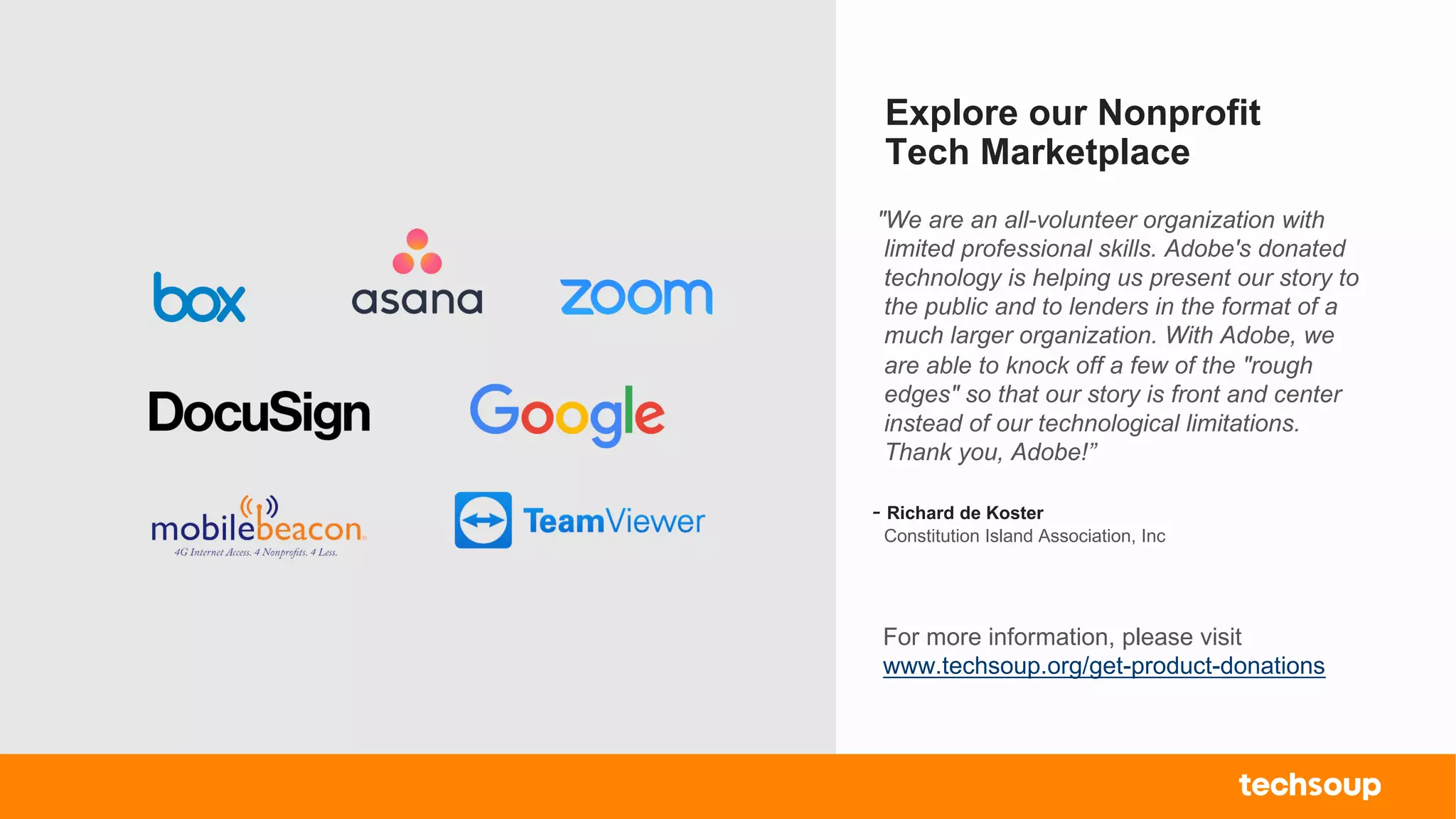 . © TechSoup Global | All rights reserved5
Explore our Nonprofit
Tech Marketplace
For more information, please visit
www.techsoup.org/get-product-donations
"We are an all-volunteer organization with
limited professional skills. Adobe's donated
technology is helping us present our story to
the public and to lenders in the format of a
much larger organization. With Adobe, we
are able to knock off a few of the "rough
edges" so that our story is front and center
instead of our technological limitations.
Thank you, Adobe!”
- Richard de Koster
Constitution Island Association, Inc
 