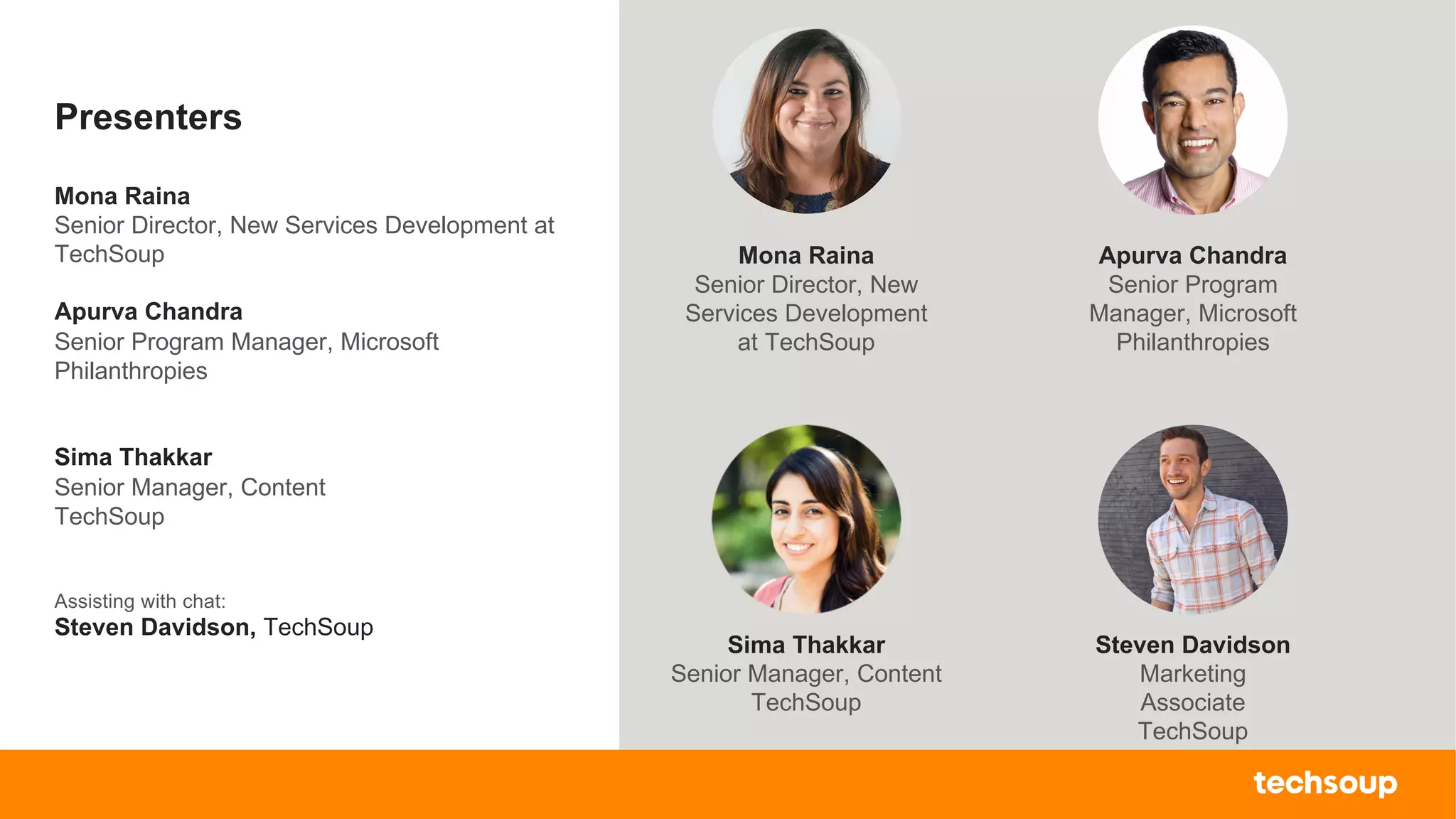 . © TechSoup Global | All rights reserved6
Presenters
Mona Raina
Senior Director, New Services Development at
TechSoup
Apurva Chandra
Senior Program Manager, Microsoft
Philanthropies
Sima Thakkar
Senior Manager, Content
TechSoup
Assisting with chat:
Steven Davidson, TechSoup
Steven Davidson
Marketing
Associate
TechSoup
Mona Raina
Senior Director, New
Services Development
at TechSoup
Sima Thakkar
Senior Manager, Content
TechSoup
Apurva Chandra
Senior Program
Manager, Microsoft
Philanthropies
 