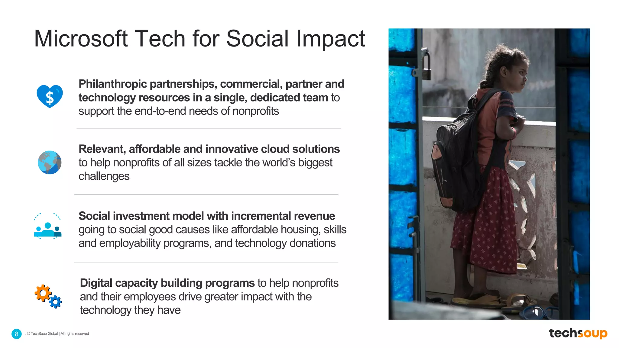 . © TechSoup Global | All rights reserved8
Microsoft Tech for Social Impact
Philanthropic partnerships, commercial, partner and
technology resources in a single, dedicated team to
support the end-to-end needs of nonprofits
Relevant, affordable and innovative cloud solutions
to help nonprofits of all sizes tackle the world’s biggest
challenges
Social investment model with incremental revenue
going to social good causes like affordable housing, skills
and employability programs, and technology donations
Digital capacity building programs to help nonprofits
and their employees drive greater impact with the
technology they have
 