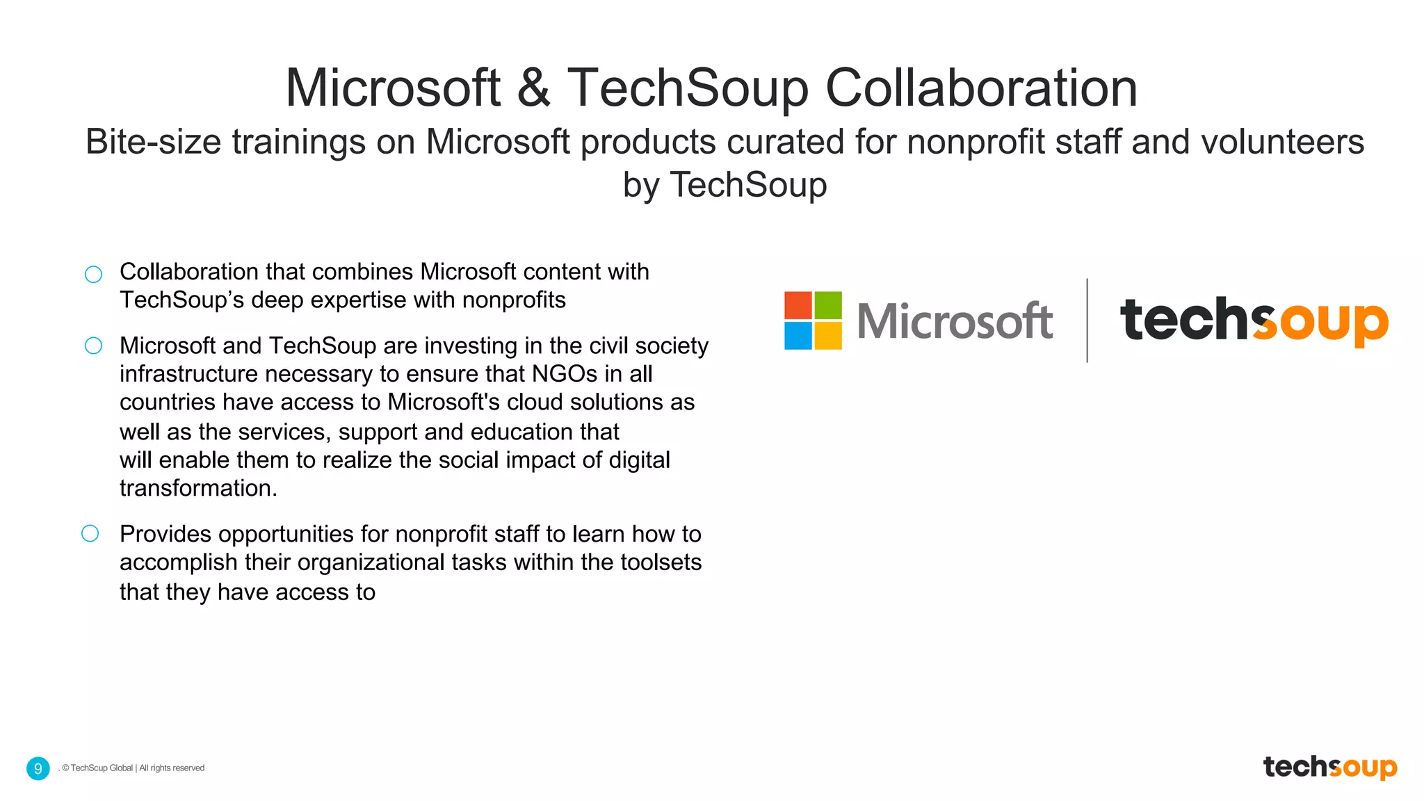 . © TechSoup Global | All rights reserved9
Bite-size trainings on Microsoft products curated for nonprofit staff and volunteers
by TechSoup
Microsoft & TechSoup Collaboration
Collaboration that combines Microsoft content with
TechSoup’s deep expertise with nonprofits
Microsoft and TechSoup are investing in the civil society
infrastructure necessary to ensure that NGOs in all
countries have access to Microsoft's cloud solutions as
well as the services, support and education that
will enable them to realize the social impact of digital
transformation.
Provides opportunities for nonprofit staff to learn how to
accomplish their organizational tasks within the toolsets
that they have access to
 