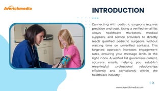 Connecting with pediatric surgeons requires
precision and trust. Using a verified email list
allows healthcare marketers, medical
suppliers, and service providers to directly
reach qualified pediatric surgeons without
wasting time on unverified contacts. This
targeted approach increases engagement
rates, ensuring your message lands in the
right inbox. A verified list guarantees current,
accurate emails, helping you establish
meaningful professional relationships
efficiently and compliantly within the
healthcare industry.
www.averickmedia.com
INTRODUCTION
 