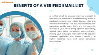 A verified email list ensures that your outreach is
cost-effective and impactful. By eliminating invalid or
outdated contacts, you reduce bounce rates and
improve deliverability. This accuracy enhances your
reputation, avoids spam filters, and increases the
chances of your emails being opened. Additionally,
verified data helps personalize communication,
making your campaigns more relevant to pediatric
surgeons’ specialties and interests, resulting in
higher response rates and better conversion
opportunities.
BENEFITS OF A VERIFIED EMAIL LIST
 