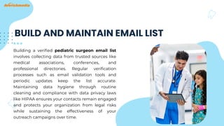 BUILD AND MAINTAIN EMAIL LIST
Building a verified pediatric surgeon email list
involves collecting data from trusted sources like
medical associations, conferences, and
professional directories. Regular verification
processes such as email validation tools and
periodic updates keep the list accurate.
Maintaining data hygiene through routine
cleaning and compliance with data privacy laws
like HIPAA ensures your contacts remain engaged
and protects your organization from legal risks
while sustaining the effectiveness of your
outreach campaigns over time.
 