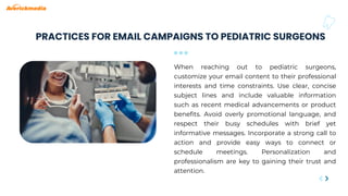 PRACTICES FOR EMAIL CAMPAIGNS TO PEDIATRIC SURGEONS
When reaching out to pediatric surgeons,
customize your email content to their professional
interests and time constraints. Use clear, concise
subject lines and include valuable information
such as recent medical advancements or product
benefits. Avoid overly promotional language, and
respect their busy schedules with brief yet
informative messages. Incorporate a strong call to
action and provide easy ways to connect or
schedule meetings. Personalization and
professionalism are key to gaining their trust and
attention.
 
