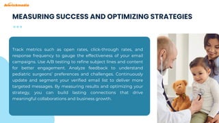 Track metrics such as open rates, click-through rates, and
response frequency to gauge the effectiveness of your email
campaigns. Use A/B testing to refine subject lines and content
for better engagement. Analyze feedback to understand
pediatric surgeons’ preferences and challenges. Continuously
update and segment your verified email list to deliver more
targeted messages. By measuring results and optimizing your
strategy, you can build lasting connections that drive
meaningful collaborations and business growth.
MEASURING SUCCESS AND OPTIMIZING STRATEGIES
 