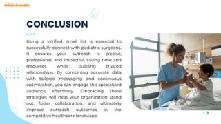 Using a verified email list is essential to
successfully connect with pediatric surgeons.
It ensures your outreach is precise,
professional, and impactful, saving time and
resources while building trusted
relationships. By combining accurate data
with tailored messaging and continuous
optimization, you can engage this specialized
audience effectively. Embracing these
strategies will help your organization stand
out, foster collaboration, and ultimately
improve outreach outcomes in the
competitive healthcare landscape.
CONCLUSION
 