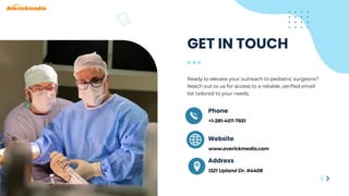 +1-281-407-7651
1321 Upland Dr. #4408
Phone
Address
GET IN TOUCH
Ready to elevate your outreach to pediatric surgeons?
Reach out to us for access to a reliable, verified email
list tailored to your needs.
www.averickmedia.com
Website
 