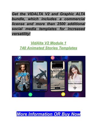 Get the VIDALTA V2 and Graphic ALTA
bundle, which includes a commercial
license and more than 2500 additional
social media templates for increased
versatility!
VidAlta V2 Module 1
740 Animated Stories Templates
More Information OR Buy Now
 
