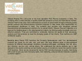 Vibcare Pharma Pvt. Ltd is one of the most reputable PCD Pharma companies in India. The
company offers a wide selection of quality healthcare products to local and international markets.
Vibcare Pharma has since 2013 enhanced the success of good health through producing quality
generic products and offered pharma franchise programs to help create more opportunities for
pharmaceutical distributors in India. The company also provides fully integrated contract
manufacturing and development solutions for its valued clients. Vibcare Pharma’s objective is to
become the leading player in the pharmaceutical industry by offering quality standards and cost-
effective products. They are committed to continually improve the quality of their processes,
systems and their products to meet the changing needs of their clients. Their facilities are GMP
certified for quality.
Speaking about Derma PCD franchise, the Company Spokesperson said, “Our dermatological
products are meant for the skin, hair, and nails. We have different types of dermatological
products for different dermatologic conditions including antifungals, anti-allergy, hair fall, acne,
skin infection, and dry skin, among others. We understand that derma products are in high
demand in the country and they can earn better returns on investment, hence the need for derma
PCD franchise. Since we are renowned for derma PCD franchise because of quality, franchising
with us will ensure you have monopoly rights, free marketing, and promotional materials, excellent
customer support."
 