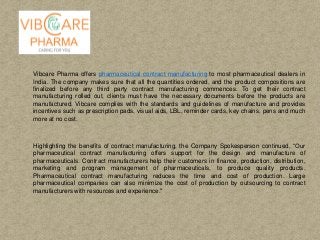 Vibcare Pharma offers pharmaceutical contract manufacturing to most pharmaceutical dealers in
India. The company makes sure that all the quantities ordered, and the product compositions are
finalized before any third party contract manufacturing commences. To get their contract
manufacturing rolled out, clients must have the necessary documents before the products are
manufactured. Vibcare complies with the standards and guidelines of manufacture and provides
incentives such as prescription pads, visual aids, LBL, reminder cards, key chains, pens and much
more at no cost.
Highlighting the benefits of contract manufacturing, the Company Spokesperson continued, “Our
pharmaceutical contract manufacturing offers support for the design and manufacture of
pharmaceuticals. Contract manufacturers help their customers in finance, production, distribution,
marketing and program management of pharmaceuticals, to produce quality products.
Pharmaceutical contract manufacturing reduces the time and cost of production. Large
pharmaceutical companies can also minimize the cost of production by outsourcing to contract
manufacturers with resources and experience."
 
